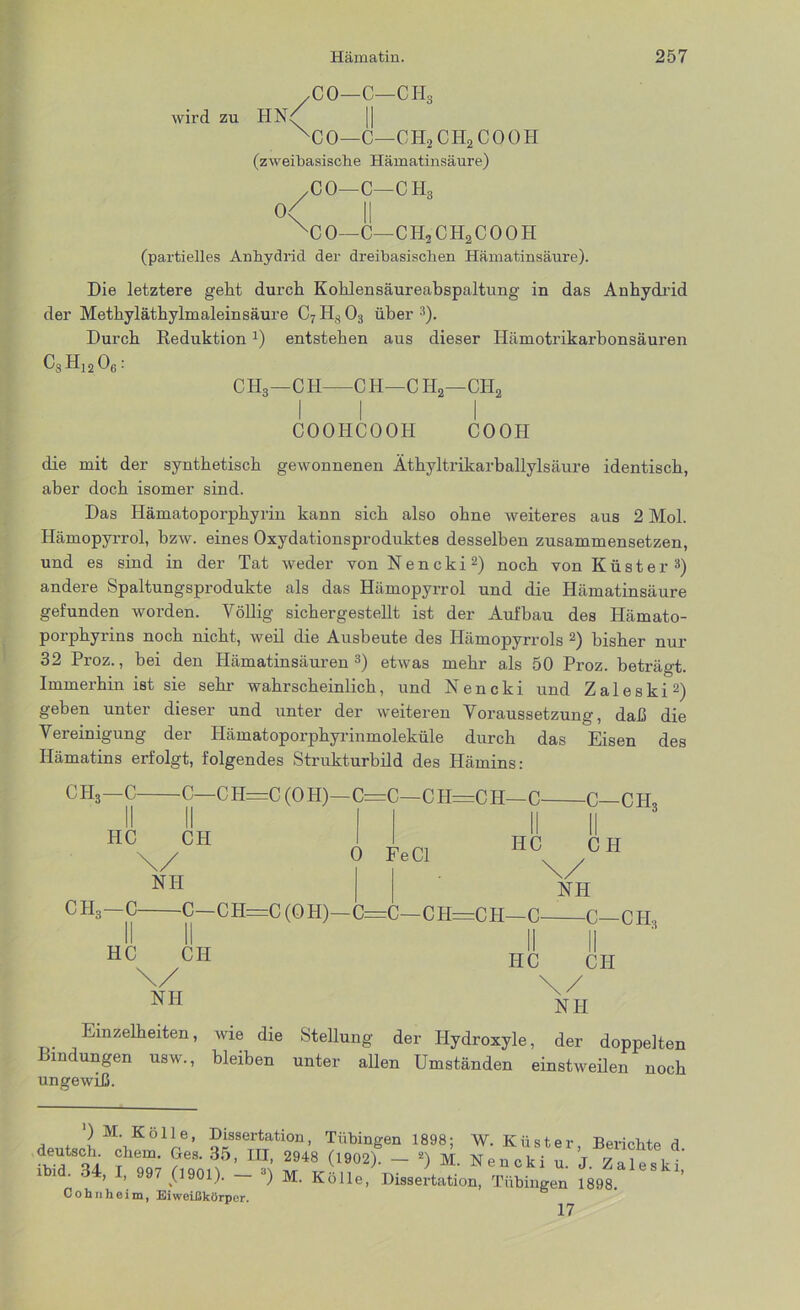 CO—C—CH3 wird zu HN<^ XC 0—C—CII, CH2 C 0 0 H (zweibasische Hämatinsäure) CO—C—CH3 o< II XC0—C—CH2CH2COOH (partielles Anhydrid der dreibasischen Hämatinsäure). Die letztere geht durch Kohlensäureabspaltung in das Anhydrid der Methyläthylmaleinsäure C7Hs03 über3). Durch Deduktion2) entstehen aus dieser Hämotrikarbonsäuren C8Hj206: CH3—CH CH—CH2—CH2 COOHCOOH CO OH die mit der synthetisch gewonnenen Äthyltrikarballylsäure identisch, aber doch isomer sind. Das Hämatoporphyrin kann sich also ohne weiteres aus 2 Mol. Hämopyrrol, bzw. eines Oxydationsproduktes desselben zusammensetzen, und es sind in der Tat weder von Nencki2) noch von Küster3) andere Spaltungsprodukte als das Hämopyrrol und die Hämatinsäure gefunden worden. Völlig sichergestellt ist der Aufbau des Ilämato- porphyrins noch nicht, weil die Ausbeute des Hämopyrrols 2) bisher nur 32 Proz., bei den Hämatinsäuren3) etwas mehr als 50 Proz. beträgt. Immerhin ist sie sehr wahrscheinlich, und Nencki und Zaleski2) geben unter dieser und unter der weiteren Voraussetzung, daß die Vereinigung der Hämatoporphyrinmoleküle durch das Eisen des Hämatins erfolgt, folgendes Strukturbild des Hämins: CH3—C C—CH=C (OH)—C=C—CH=CH—C C—CH HC CH HC CH NH CH3—C C—CH=C(0H)—C HC CH \/ NII 0 Fe CI \ NH CH=CH— C—C—CH3 HC CH \/ NH Einzelheiten, wie die Stellung der Ilydroxyle, der doppelten Bindungen usw., bleiben unter allen Umständen einstweilen noch ungewiß. ‘) M. Kölle, Dissertation, Tübingen 1898; W. Küster Bericht,, a v a t ?eS‘ 3,5’ m’ 2948 ('*>*)• - 2) M. Nenckiu!j“t lbid. 34, I, 997 (1901). — 8) M. Kölle, Dissertation, Tübingen 1898. Cohn heim, Eiweißkörper. 17