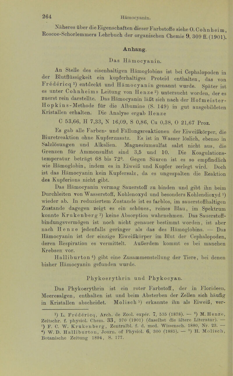 Näheres über die Eigenschaften dieser Farbstoffe siehe 0. Cohnheim, Roscoe-Schorlemmers Lehrbuch der organischen Chemie 9, 309 ff. (1901). Anhang. Das Hä mocyanin. An Stelle des eisenhaltigen Hämoglobins ist bei Cephalopoden in der Blutflüssigkeit ein kupferhaltiges Proteid enthalten, das von Fredericq1) entdeckt und Hämocyanin genannt wurde. Später ist es unter Cohnheims Leitung von Henze2) untersucht worden, der es zuerst rein darstellte. Das Hämocyanin läßt sich nach der Hofmeister - Hopkins-Methode für die Albumine (S. 149) in gut ausgebildeten Kristallen erhalten. Die Analyse ergab Henze C 53,66, Ii 7,33, N 16,09, S 0,86, Cu 0,38, 0 21,67 Proz. Es gab alle Farben- und Fällungsreaktionen der Eiweißkörper, die Biuretreaktion ohne Kupferzusatz. Es ist in Wasser löslich, ebenso in Salzlösungen und Alkalien. Magnesiumsulfat salzt nicht aus, die Grenzen für Ammonsulfat sind 3,5 und 10. Die Koagulations- temperatur beträgt 68 bis 72°. Gegen Säuren ist es so empfindlich wie Hämoglobin, indem es in Eiweiß und Kupfer zerlegt wird. Doch ist das Hämocyanin kein Kupfersalz, da es ungespalten die Reaktion des Kupferions nicht gibt. Das Hämocyanin vermag Sauerstoff zu binden und gibt ihn beim Durchleiten von Wasserstoff, Kohlenoxyd und besonders Kohlendioxyd 4 *) wieder ab. ln reduziertem Zustande ist es farblos, im sauerstoffhaltigen Zustande dagegen zeigt es ein schönes, reines Blau, im Spektrum konnte Krukenberg3) keine Absorption wahrnehmen. Das Sauerstoff- bindungsvermögen ist noch nicht genauer bestimmt worden, ist aber nach Henze jedenfalls geringer als das des Hämoglobins. — Das Hämocyanin ist der einzige Eiweißkörper im Blut der Cephalopoden, deren Respiration es vermittelt. Außerdem kommt es bei manchen Krebsen vor. Halliburton4) gibt eine Zusammenstellung der Tiere, bei denen bisher Hämocyaniu gefunden wurde. Phykoerythrin und Phykocyan. Das Phykoerythrin ist ein roter Farbstoff, der in Florideeu, Meeresalgen, enthalten ist und beim Absterben der Zellen sich häufig in Kristallen abscheidet. Moli sch3) erkannte ihn als Eiweiß, ver- 4) L. Fredöricq, Arch. de Zool. exper. 7, 535 (1878). — 2) M. Henze, Zeitsclir. f. pliysiol. Chem. 38, 370 (1901) (daselbst die ältere Literatur). a) F. C. W. Krukenberg, Zentralbl. f. d. med. Wissensch. 1880, Nr. 23. — «) W. D. Halliburton, Journ. of Physiol. 6, 300 (1885). — 6) H. Molisch, Botanische Zeitung 1894, S. 177.