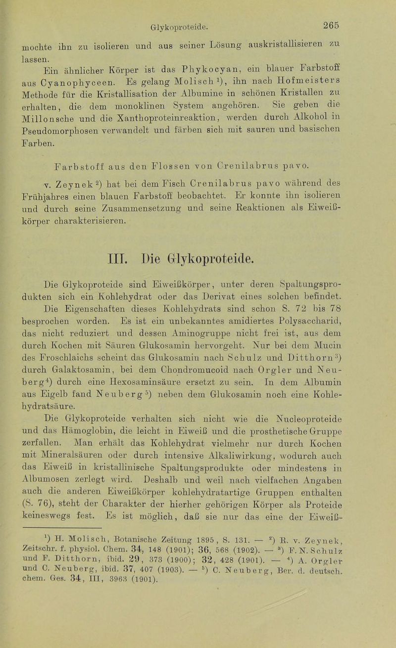 mochte ihn zu isolieren und aus seiner Lösung auskristallisieren zu lassen. Ein ähnlicher Körper ist das Phykocyan, ein blauer Farbstoff aus Cyanophyceen. Es gelang Molisch1), ihn nach Hofmeisters Methode für die Kristallisation der Albumine in schönen Kristallen zu erhalten, die dem monoklinen System angehören. Sie geben die Millonsche und die Xanthoproteinreaktion, werden durch Alkohol in Pseudomorphosen verwandelt und färben sich mit sauren und basischen Farben. Farbstoff aus den Flossen von Crenilabrus pavo. v. Zeynek2) hat bei dem Fisch Crenilabrus pavo während des Frühjahres einen blauen Farbstoff beobachtet. Er konnte ihn isolieren und durch seine Zusammensetzung und seine Reaktionen als Eiweiß- körper charakterisieren. III. Die Glykoproteide. Die Glykoproteide sind Eiweißkörper, unter deren Spaltungspro- dukten sich ein Kohlehydrat oder das Derivat eines solchen befindet. Die Eigenschaften dieses Kohlehydrats sind schon S. 72 bis 78 besprochen worden. Es ist ein unbekanntes amidiertes Polysaccharid, das nicht reduziert und dessen Aminogruppe nicht frei ist, aus dem durch Kochen mit Säuren Glukosamin hervor geht. Nur bei dem Mucin des Froschlaichs scheint das Glukosamin nach Schulz und Ditthorn3) durch Galaktosamin, bei dem Chondromucoid nach Orgler und Neu- berg4) durch eine Hexosaminsäure ersetzt zu sein. In dem Albumin aus Eigelb fand Neuberg5) neben dem Glukosamin noch eine Kohle- hydratsäure. Die Glykoproteide verhalten sich nicht wie die Nucleoproteide und das Hämoglobin, die leicht in Eiweiß und die prosthetische Gruppe zerfallen. Man erhält das Kohlehydrat vielmehr nur durch Kochen mit Mineralsäuren oder durch intensive Alkaliwirkung, wodurch auch das Eiweiß in kristallinische Spaltungsprodukte oder mindestens in Albumosen zerlegt wird. Deshalb und weil nach vielfachen Angaben auch die anderen Eiweißkörper kohlehydratartige Gruppen enthalten (S. 76), steht der Charakter der hierher gehörigen Körper als Proteide keineswegs fest. Es ist möglich, daß sie nur das eine der Eiweiß- ‘) H. Molisch, Botanische Zeitung 1895, S. 131. — 2) E. v. Zeynek, Zeitschr. f. physiol. Chem. 34, 148 (1901); 36, 568 (1902). — s) F. N. Schulz und F. Ditthorn, ihid. 29, 373 (1900); 32, 428 (1901). — 4) A. Orgler und C. Neuberg, ibid. 37, 407 (1903). — 6) C. Neuberg, Ber. d. deutsch, chem. Ges. 34, III, 3963 (1901).