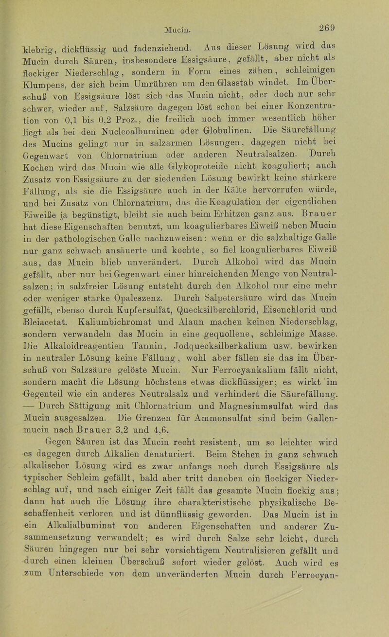 Klebrig, dickflüssig und fadenziehend. Aus dieser Lösung wird das Mucin durch Säuren, insbesondere Essigsäure, gefällt, aber nicht als flockiger Niederschlag, sondern in Form eines zähen, schleimigen Klumpens, der sich beim Umrühren um den Glasstab windet. Im l ber- schuß von Essigsäure löst sich das Mucin nicht, oder doch nur sehr schwer, wieder auf, Salzsäure dagegen löst schon bei einer Konzentra- tion von 0,1 bis 0,2 Proz., die freilich noch immer wesentlich höher liegt als bei den Nucleoalbuminen oder Globulinen. Die Säurefällung des Mucins gelingt nur in salzarmen Lösungen, dagegen nicht bei Gegenwart von Chlornatrium oder anderen Neutralsalzen. Durch Kochen wird das Mucin wie alle Glykoproteide nicht koaguliert; auch Zusatz von Essigsäure zu der siedenden Lösung bewirkt keine stärkere Fällung, als sie die Essigsäure auch in der Kälte hervorrufen würde, und bei Zusatz von Chlornatrium, das die Koagulation der eigentlichen Eiweiße ja begünstigt, bleibt sie auch beim Erhitzen ganz aus. Brauer hat diese Eigenschaften benutzt, um koagulierbares Eiweiß neben Mucin in der pathologischen Galle nachzuweisen: wenn er die salzhaltige Galle nur ganz schwach ansäuerte und kochte, so fiel koagulierbares Eiweiß .aus, das Mucin blieb unverändert. Durch Alkohol wird das Mucin gefällt, aber nur bei Gegenwart einer hinreichenden Menge von Neutral- salzen; in salzfreier Lösung entsteht durch den Alkohol nur eine mehr oder weniger starke Opaleszenz. Durch Salpetersäure wird das Mucin gefällt, ebenso durch Kupfersulfat, Quecksilberchlorid, Eisenchlorid und Bleiacetat. Kaliumbichromat und Alaun machen keinen Niederschlag, sondern verwandeln das Mucin in eine gequollene, schleimige Masse. Die Alkaloidreagentien Tannin, Jodquecksilberkalium usw. bewirken in neutraler Lösung keine Fällung, wohl aber fällen sie das im Über- schuß von Salzsäure gelöste Mucin. Nur Ferrocyankalium fällt nicht, sondern macht die Lösung höchstens etwas dickflüssiger; es wirkt im Gegenteil wie ein anderes Neutralsalz und verhindert die Säurefällung. — Durch Sättigung mit Chlornatrium und Magnesiumsulfat wird das Mucin ausgesalzen. Die Grenzen für Ammonsulfat sind beim Gallen- mucin nach Brauer 3,2 und 4,6. Gegen Säuren ist das Mucin recht resistent, um so leichter wird es dagegen durch Alkalien denaturiert. Beim Stehen in ganz schwach alkalischer Lösung wird es zwar anfangs noch durch Essigsäure als typischer Schleim gefällt, bald aber tritt daneben ein flockiger Nieder- schlag auf, und nach einiger Zeit fällt das gesamte Mucin flockig aus ; dann hat auch die Lösung ihre charakteristische physikalische Be- schaffenheit verloren und ist dünnflüssig geworden. Das Mucin ist in ein Alkalialbuminat von anderen Eigenschaften und anderer Zu- sammensetzung verwandelt; es wird durch Salze sehr leicht, durch Säuren hingegen nur bei sehr vorsichtigem Neutralisieren gefällt und durch einen kleinen fiberschuß sofort wieder gelöst. Auch wird es zum Unterschiede von dem unveränderten Mucin durch Ferrocyan-