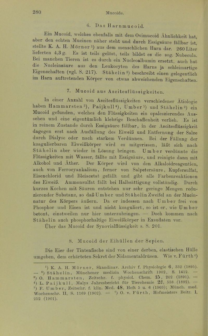 6. Das Harnmucoid. Ein Mucoid, welches ebenfalls mit dem Ovimucoid Ähnlichkeit hat aber den echten Mucinen näher steht und durch Essigsäure fällbar ist! stellte K. A. H. Mörner1) aus dem menschlichen Harn dar. 260Liter lieferten 4,3 g. Es ist teils gelöst, teils bildet es die sog. Nubecula. Bei manchen Tieren ist es durch ein Nucleoalbumin ersetzt, auch hat die Nucleinsäure aus den Leukocyten des Harns ja schleimartige Eigenschaften (vgl. S. 217). Stähelin 2) beschreibt einen gelegentlich im Harn auftretenden Körper von etwas abweichenden Eigenschaften. 7. Mucoid aus Ascitesflüssigkeiten. In einer Anzahl von Ascitesflüssigkeiten verschiedener Ätioloo-ie haben Hammarsten3 4), Paijkull*), Umber5) und Stähelin2) ein Mucoid gefunden, welches den Flüssigkeiten ein opaleszierendes Aus- sehen und eine eigentümlich klebrige Beschaffenheit verlieh. Es ist in reinem Zustande durch Essigsäure fällbar, in der Ascitesflüssigkeit dagegen erst nach Ausfällung des Eiweiß und Entfernung der Salze durch Dialyse oder nach starkem Verdünnen. Bei der Fällung der koagulierbaren Eiweißkörper wird es mitgerissen, läßt sich nach Stähelin aber wieder in Lösung bringen. Umber verdünnte die Flüssigkeiten mit Wasser, fällte mit Essigsäure, und reinigte dann mit Alkohol und Äther. Der Körper wird von den Alkaloidreagentien, auch von Ferrocyankalium, ferner von Salpetersäure, Kupfersulfat, Eisenchlorid und Bleiacetat gefällt und gibt alle Farbenreaktionen des Eiweiß. Ammonsulfat fällt bei Halbsättigung vollständig. Durch kurzes Kochen mit Säuren entstehen nur sehr geringe Mengen redu- zierender Substanz, so daß Umber und Stähelin Zweifel an derMucin- natur des Körpers äußern. Da er indessen nach Umber frei von Phosphor und Eisen ist und nicht koaguliert, so ist er, wie Umber betont, einstweilen nur hier unterzubringen. ■—■ Doch kommen nach Stähelin auch phosphorhaltige Eiweißkörper in Exsudaten vor. Über das Mucoid der Synovialflüssigkeit s. S. 201. 8. Mucoid der Eihüllen der Sepien. Die Eier der Tintenfische sind von einer derben, elastischen Hülle umgeben, dem erhärteten Sekret der Nidamentaldrüsen. Wie v. Fürth6) *) K. A. H. Mörner, Skanclinav. Archiv f. Physiologie 6, 332 (1895). — s) Stähelin, Münchener medizin Wochenschrift 1902, S. 1412. — 8) O. Hammarsten, Zeitschr. f. physiol. Chem. 15, 202 (1891). 4) L. Paijkull, Malys Jahresbericht für Tierchemie 22, 558 (1892). — 5) F. Umber, Zeitschr. f. klin. Med. 48, Heft 5 u. 6 (1903); Münch, med. Wochenschr. II, S. 1169 (1902). — u) O. v. Fürth, Hofmeisters Beitr. 1, 252 (1901).