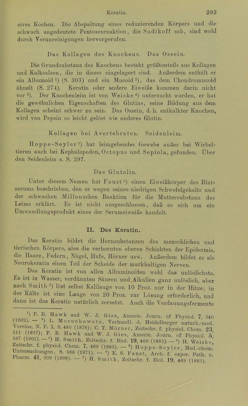 sives Kochen. Die Abspaltung eines reduzierenden Körpers und die schwach angedeutete Pentosenreaktion, die Sadikoff sah, sind wohl durch Verunreinigungen hervorgerufen. Das Kollagen des Knochens. Das Ossein. Die Grundsubstanz des Knochens besteht größtenteils aus Kollagen und Kalksalzen, die in dieses eingelagert sind. Außerdem enthält er ein Albumoid J) (S. 303) und ein Mucoid2), das dem Chondromucoid ähnelt (S. 274). Keratin oder andere Eiweiße kommen darin nicht vor3). Der Knochenleim ist von Weiske4) untersucht worden, er hat die gewöhnlichen Eigenschaften des Glutins, seine Bildung aus dem Kollagen scheint schwer zu sein. Das Ossein, d. h. entkalkter Knochen, wird von Pepsin so leicht gelöst wie anderes Glutin. Kollagen bei Avertebraten. Seidenleim. Hoppe-SeylerÄ) hat leimgebendes Gewebe außer bei Wirbel- tieren auch bei Kephalopoden, Octopus und Sepiola, gefunden. Über den Seidenleim s. S. 297. Das Glutolin. Unter diesem Namen hat Faust ü) einen Eiweißkörper des Blut- serums beschrieben, den er wegen seines niedrigen Schwefelgehalts und der schwachen Millonschen Reaktion für die Muttersubstanz des Leims erklärt. Es ist nicht ausgeschlossen, daß es sich um ein Umwandlungsprodukt eines der Serumeiweiße handelt. II. Das Keratin. Das Keratin bildet die Hornsubstanzen des menschlichen und tierischen Körpers, also die verhornten oberen Schichten der Epidermis, die Haare, Federn, Nägel, Hufe, Hörner usw. Außerdem bildet es als Neurokeratin einen Teil der Scheide der markhaltigen Nerven. Das Keiatm ist von allen Albuminoiden wohl das unlöslichste. Es ist in Wasser, verdünnten Säuren und Alkalien ganz unlöslich, aber nach Smith7) löst selbst Kalilauge von 10 Proz. nur in der Hitze; in dei Kälte ist eine Lauge von 20 Proz. zur Lösung erforderlich, und dann ist das Keratin natürlich zersetzt. Auch die Verdauungsfermente ) P. B. Hawk and W. J. Gies, Americ. Journ. of Physiol. 7, 340 (1902). 2) L. Morochowetz, Yerhandl. d. Heidelberger naturh.-med. Vereins, N. P. I, S. 480 (1876); C. T. Mörner, Zeitschr. f. physiol. Chem. 23 oll /1897/; 'P' B- Hawk and W. J. Gies, Americ. Journ. of Physiol. 5 387 (1901). ’) H. Smith, Zeitschr. f. Biol. 19, 469 (1883). — 4) H Weiske' Zeitsehr f. physiol. Chem. 7, 460 (1883). - ») Hoppe-Seyler, Med.-chem.’ Untersuchungen S. 586 (1871). - •) E. S. Faust, Arch. f. exper. Path. u. Pharm. 41, 309 (1898). - 7) H. Smith, Zeitschr. f. Biol. 19, 469 (1883)