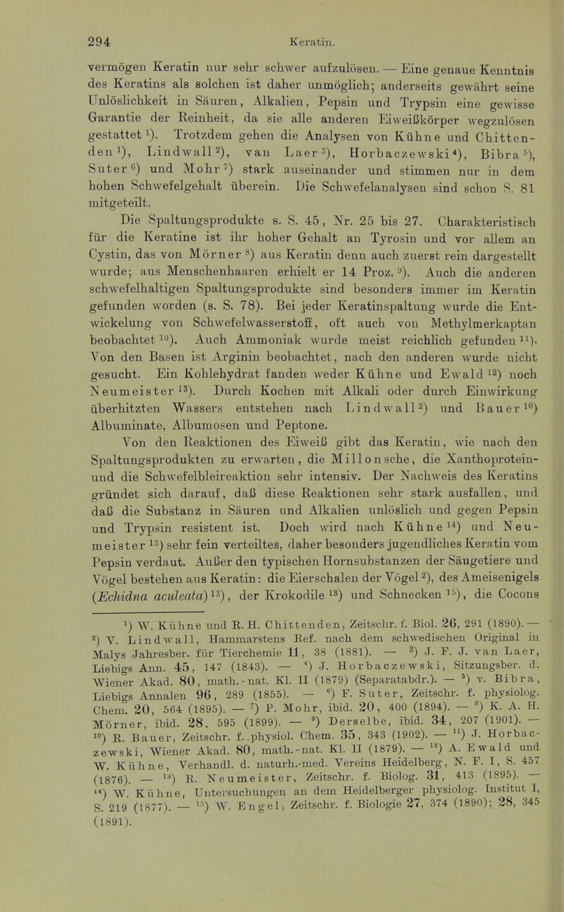 vermögen Keratin nur sehr schwer aufzulösen. — Eine genaue Kenntnis des Keratins als solchen ist daher unmöglich; anderseits gewährt seine Unlöslichkeit in Säuren, Alkalien, Pepsin und Trypsin eine gewisse Garantie der Reinheit, da sie alle anderen Eiweißkörper wegzulösen gestattet1). Trotzdem gehen die Analysen von Kühne und Chitten- den1), Lindwall2), van Laer3), Horbaczewski4), Bibra1), Suter6) und Mohr7) stark auseinander und stimmen nur in dem hohen Schwefelgehalt überein. Die Schwefelanalysen sind schon S. 81 mitgeteilt. Die Spaltungsprodukte s. S. 45, Nr. 25 bis 27. Charakteristisch für die Keratine ist ihr hoher Gehalt an Tyrosin und vor allem an Cystin, das von Mörner 8) aus Keratin denn auch zuerst rein dargestellt wurde; aus Menschenhaaren erhielt er 14 Proz.!)). Auch die anderen schwefelhaltigen Spaltungsprodukte sind besonders immer im Keratin gefunden worden (s. S. 78). Bei jeder Keratinspaltung wurde die Ent- wickelung von Schwefelwasserstoff, oft auch von Methylmerkaptan beobachtet16). Auch Ammoniak wurde meist reichlich gefunden11)- Yon den Basen ist Arginin beobachtet, nach den anderen wurde nicht gesucht. Ein Kohlehydrat fanden weder Kühne und Ewald12) noch Neumeister13). Durch Kochen mit Alkali oder durch Einwirkung überhitzten Wassers entstehen nach Lind wall2) und Bauer10) Albuminate, Albumosen und Peptone. Yon den Reaktionen des Eiweiß gibt das Keratin, wie nach den Spaltungsprodukten zu erwarten, die Millonsche, die Xanthoprotein- und die Schwefelbleireaktion sehr intensiv. Der Nachweis des Keratins gründet sich darauf, daß diese Reaktionen sehr stark ausfallen, und daß die Substanz in Säuren und Alkalien unlöslich und gegen Pepsin und Trypsin resistent ist. Doch wird nach Kühne14 *) und Neu- meister 13) sehr fein verteiltes, daher besonders jugendliches Keratin vom Pepsin verdaut. Außer den typischen Hornsubstanzen der Säugetiere und Vögel bestehen aus Keratin: die Eierschalen der Vögel2), des Ameisenigels (Ecliidna aculcata) 13), der Krokodile13) und Schnecken10), die Cocons !) W. Kühne und R. H. Chittenden, Zeitschr. f. Biol. 26, 291 (1890).— 2) V. Lind wall, Hammarstens Ref. nach dem schwedischen Original in Malys Jahresber. für Tierchemie 11, 38 (1881). — 3) J. F. J. van Laer, Liebigs Arm. 45, 147 (1843). — 4) -J. Horbaczewski, Sitzungsber. d. Wiener Akad. 80, math.-nat. Kl. II (1879) (Separatabdr.). — 5) v. Bibra, Liebigs Annalen 96, 289 (1855). — ) F. Suter, Zeitschr. f. physiolog. Chem. 20, 564 (1895). — 7) R Mohr, ibid. 20, 400 (1894). — 8) K. A. H. Mörner, ibid. 28, 595 (1899). — 9) Derselbe, ibid. 34, 207 (1901). — 10) R Bauer, Zeitschr. f. .physiol. Chem. 35, 343 (1902). — u) J- Horbac- zewski, Wiener Akad. 80, math.-nat. Kl. II (1879). — 12) A. Ewald und W. Kühne, Verhandl. d. naturh.-med. Vereins Heidelberg, N. F. I, S. 457 (1876). — 1J) R. Neumeister, Zeitschr. f. Biolog. 31, 413 (1895). “>) W. Kühne, Untersuchungen an dem Heidelberger physiolog. Institut I, S. 219 (1877). — lr’) W. Engel, Zeitschr. f. Biologie 27, 374 (1890); 28, 345 (1891).