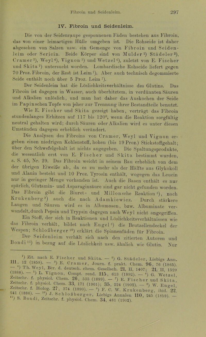 IV. Fibroin und Seidenleim. Die von der Seidenraupe gesponnenen Fäden bestehen aus Fibroin, das von einer leimartigen Hülle umgeben ist. Die Rohseide ist daher abgesehen von Salzen usw. ein Gemenge von Fibroin und Seiden- leim oder Sericin. Beide Körper sind von Mulder1) Städeler2), Cramer3), Weyl4), Vignon5) und Wetzel 6), zuletzt von E. Fischer und Skita 7) untersucht worden. Lombardische Rohseide liefert gegen 70 Proz. Fibroin, der Rest ist Leim7). Aber auch technisch degommierte Seide enthält noch über 5 Proz. Leim 7). Der Seidenleim hat die Löslichkeitsverhältnisse des Glutins. Das Fibroin ist dagegen in Wasser, auch überhitztem, in verdünnten Säuren und Alkalien unlöslich, und man hat daher das Auskochen der Seide im Papinschen Topfe von jeher zur Trennung ihrer Bestandteile benutzt. Wie E. Fischer und Skita gezeigt haben, verträgt das Fibroin stundenlanges Erhitzen auf 117 bis 120°, wenn die Reaktion sorgfältig neutral gehalten wird; durch Säuren oder Alkalien wird es unter diesen Umständen dagegen erheblich verändert. Die Analysen des Fibroins von Cramer, Weyl und Vignon er- geben einen niedrigen Kohlenstoff, hohen (bis 19 Proz.) Stickstoffgehalt; über den Schwefelgehalt ist nichts angegeben. Die Spaltungsprodukte, die wesentlich erst von E. Fischer und Skita bestimmt wurden, s. S. 45, Nr. 29. Das Fibroin weicht in seinem Bau erheblich von dem der übrigen Eiweiße ab, da es zu mehr als der Hälfte aus Glykokoll und Alanin besteht und 10 Proz. Tyrosin enthält, wogegen das Leucin nur m geringer Menge vorhanden ist. Auch die Basen enthält es nur spärlich, Glutamin- und Asparaginsäure sind gar nicht gefunden worden. Das Fibroin gibt die Biuret- und Millonsche Reaktion3), nach Krukenberg9) auch die nach Adamkiewicz. Durch stärkere Laugen und Säuren wird es in Albumosen, bzw. Albuminate ver- wandelt, durch Pepsin und Trypsin dagegen nach Weyl nicht angegriffen. Ein Stoff, der sich in Reaktionen und Löslichkeitsverhältnissen wie das Fibroin verhält, bildet nach Engel s) die Brutzellendeckel der Wespen; Schloßberger10) erklärt die Spinnenfäden für Fibroin. Der Seidenleim verhält sich nach den zitierten Autoren und Bondi11) in bezug auf die Löslichkeit usw. ähnlich wie Glutin. Nur Städeler, Liebigs Ann. *) Zit. nach E. Fischer und Skita. — 2) G. ^ U^59)- — d) E. Cramer, Journ. f. prakt. Chem. 96, 76 (1865). ' 1 h. Weyl, Ber. d. deutsch, chem. Gesellsch. 21, II, 1407; 21, II, 1520 (1888). — 5) L. Vignon, Compt. rend. 115, 613 (1892). — e) G ’Wetzel Zeitschr. f. physiol. Chem. 26, 535 (1899). - 7) E. Fischer und Skita,’ Zeitschi', f. physiol. Chem. 33, 171 (1901); 35, 224 (1902). — «) W Eno-el SfcsM BI°“ieT2a’ ~ ) F' °' w' «‘'“Anberg, ibi.l. 3*! mor, kchloßberger, Liebigs Annalen 110, 245 (1859). — > B011 di, Zeitschr. f. physiol. Chem. 34, 481 (1902).