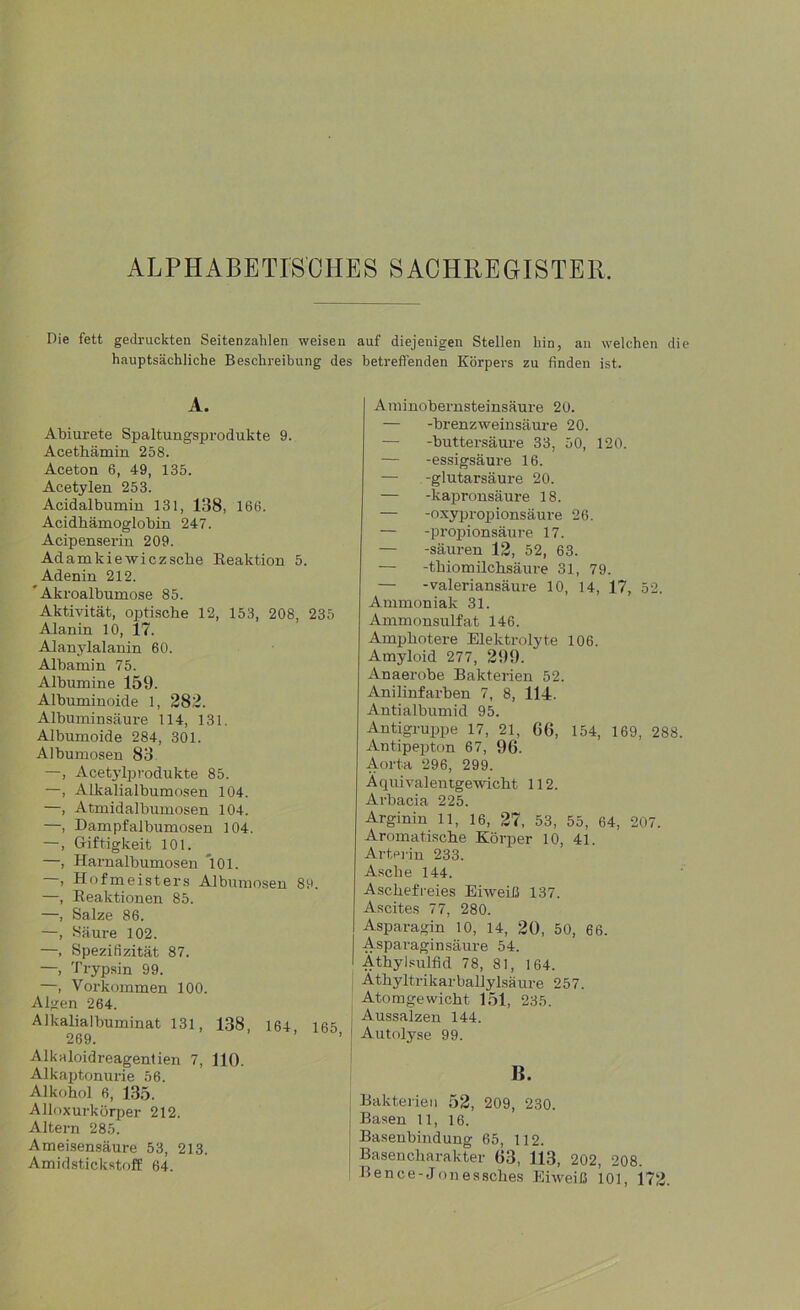 ALPHABETISCHES SACHREGISTER. Die fett gedruckten Seitenzahlen weisen auf diejenigen Stellen hin, an welchen die hauptsächliche Beschreibung des betreffenden Körpers zu finden ist. A. Abiurete Spaltungsprodukte 9. Acethämin 258. Aceton 6, 49, 135. Acetylen 253. Acidalbumin 131, 138, 166. Acidbämoglobin 247. Acipenserin 209. Adamkiewiczsche Reaktion 5. Adenin 212.  Akroalbumose 85. Aktivität, optische 12, 153, 208, 235 Alanin 10, 17. Alanylalanin 60. Albamin 75. Albumine 159. Albuminoide 1, 282. Albuminsäure 114, 131. Albumoide 284, 301. Albumosen 83 —, Acetylprodukte 85. —, Alkalialbumosen 104. —, Atmidalbumosen 104. —, Dampf albumosen 104. —, Giftigkeit 101. —, Harnalbumosen 101. , Hofmeisters Albumosen 89. —, Reaktionen 85. —, Salze 86. —, Säure 102. —, Spezifizität 87. —i Trypsin 99. —, Vorkommen 100. Algen 264. Alkalialbuminat 131, 138, 164 165 269. Alkaloidreagentien 7, 110. Alkaptonurie 56. Alkohol 6, 135. Alloxurkörper 212. Altern 285. Ameisensäure 53, 213. Amidstickstoff 64. Aminobernsteinsäure 20. — -brenzWeinsäure 20. — -buttersäure 33, 50, 120. — -essigsäure 16. — -glutarsäure 20. — -kapronsäure 18. — -oxypropionsäure 26. — -propionsäure 17. — -säuren 12, 52, 63. — -thiomilchsäure 31, 79. — -valeriansäure 10, 14, 17, 52. Ammoniak 31. Ammonsulfat 146. Amphotere Elektrolyte 106. Amyloid 277, 299. Anaerobe Bakterien 52. Anilinfarben 7, 8, 114. Antialbumid 95. Antigruppe 17, 21, 66, 154, 169, 288 Antipepton 67, 96. Aorta 296, 299. Äquivalentgewicht 112. Arbacia 225. Arginin 11, 16, 27, 53, 55, 64, 207. Aromatische Körper 10, 41. Art er in 233. Asche 144. Aschefreies Eiweiß 137. Ascites 77, 280. Asparagin 10, 14, 20, 50, 66. Asparagin säure 54. I Athylsulfid 78, 81, 164. Athyltrikarballylsäure 257. Atomgewicht 151, 235. Aussalzen 144. f Autolyse 99. B. Bakterien 52, 209, 230. Basen 11, 16. Basenbindung 65, 112. Basencharakter 63, 113, 202, 208. Bence-Jonessches Eiweiß 101, 172.