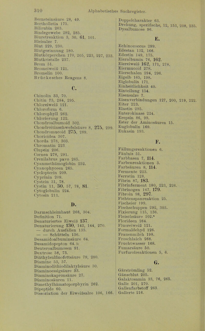 Bernsteinsäure 28, 49. Bertholletia 175. Bilirubin 263. Bindegewebe 282, 285. Biuretreaktion 3, 30, 61, 101. Bleisalze 7. Blut 229, 230. Blutgerinnung 180. Blutkörperchen 170, 205, 223, 227, 233. Blutkristalle 237. Brom 51. Bromeiweiß 121. Bromelin 100. Brückesches Beagens 8. c. Chinolin 33, 70. Chitin 73, 284, 295. Chloreiweiß 121. Chloroform 6. Chlorophyll 262. Chlorierung 122. Chondroalbumoid 302. Chon drei tinschwefelsäu re 8, 275, 299. Chondromucoid 275, 289. Chorioidea 307. Chorda 278, 303. Chromatin 223. Clupein 206. Cornea 278, 291. Crenilabrus pavo 265. Cyanmethämoglobin 252. Cyanophyceen 265. Cyclopterin 209. Cyprinin 209. Cystein 31, 78. Cystin 11, 30, 57, 78, 81. Cytoglobulin 224. Cytosin 211. D. Darmschleimhaut 268, 304. Definition 71. Denaturiertes Eiweiß 137. Denaturierung 130, 142, 144, 270. — durch Ausfällen 135. — — Schütteln 136. Desamidoalbuminsäure 64. Desamidopepton 64. h Deuteroalbumosen 91. Dextrose 58, 73. Diäthylsulfinofettsäure 79, 280. Diamine 53, 57. Diaminodithiodilaktylsäure 30. Diaminoessigsäure 33. Diaminokapronsäure 27. Diaminosäuren 11. Dimethylhämatoporphyrin 262. Dipeptide 60. Dissoziation der Eiweißsalze 106, 166. Sachregister. Dopjielcharakter 63. Drehung, spezifische, 12, 153, 208, 235 Dysalbumose 96. E. Echinococcus 299. Edestan 132, 166. Edestin 149, 175. Eieralbumin 76, 162. Eiereiweiß 162, 171, 278. Eiermucoid 278. Eierschalen 294, 296. Eigelb 165, 198. Eiglobulin 171. Einheitlichkeit 40. Einteilung 154. Eisensalze 7. Eisenverbindungen 127, 200, 219, 222 Eiter 223. Elastin 295. Enterokinase 224. Erepsin 86, 99. Ester der Aminosäuren 15. Euglobulin 169. Eukasin 193. Fällungsreaktionen 6. Fäulnis 51. j Farbbasen 7, 114. Farbenreaktionen 3. Farbsäuren 8, 114. Fermente 223. Ferratin 128. Fibrin 87, 183. Fibrinferment 180, 223, 226. Fibrinogen 167, 179. Fibroin 98, 297. Fichtenspanreaktion 25. j Fischeier 199. Fischschuppen 292, 303. Fixierung 115, 136. Fleischsäure 102.' Florideen 264. Fluoreiweiß 121. Fonnaldehyd 126. Frauenmilch 198. Froschlaich 268. Fruchtwasser 168. Fumarsäure 50. Furfurolreaktionen 5, 6. Gr. Gärströmling 52. Gänseblut 205. Galaktosamin 33, 76, 265. Galle 201, 270. Gallenfarbstoff 263. Gallerte 216.