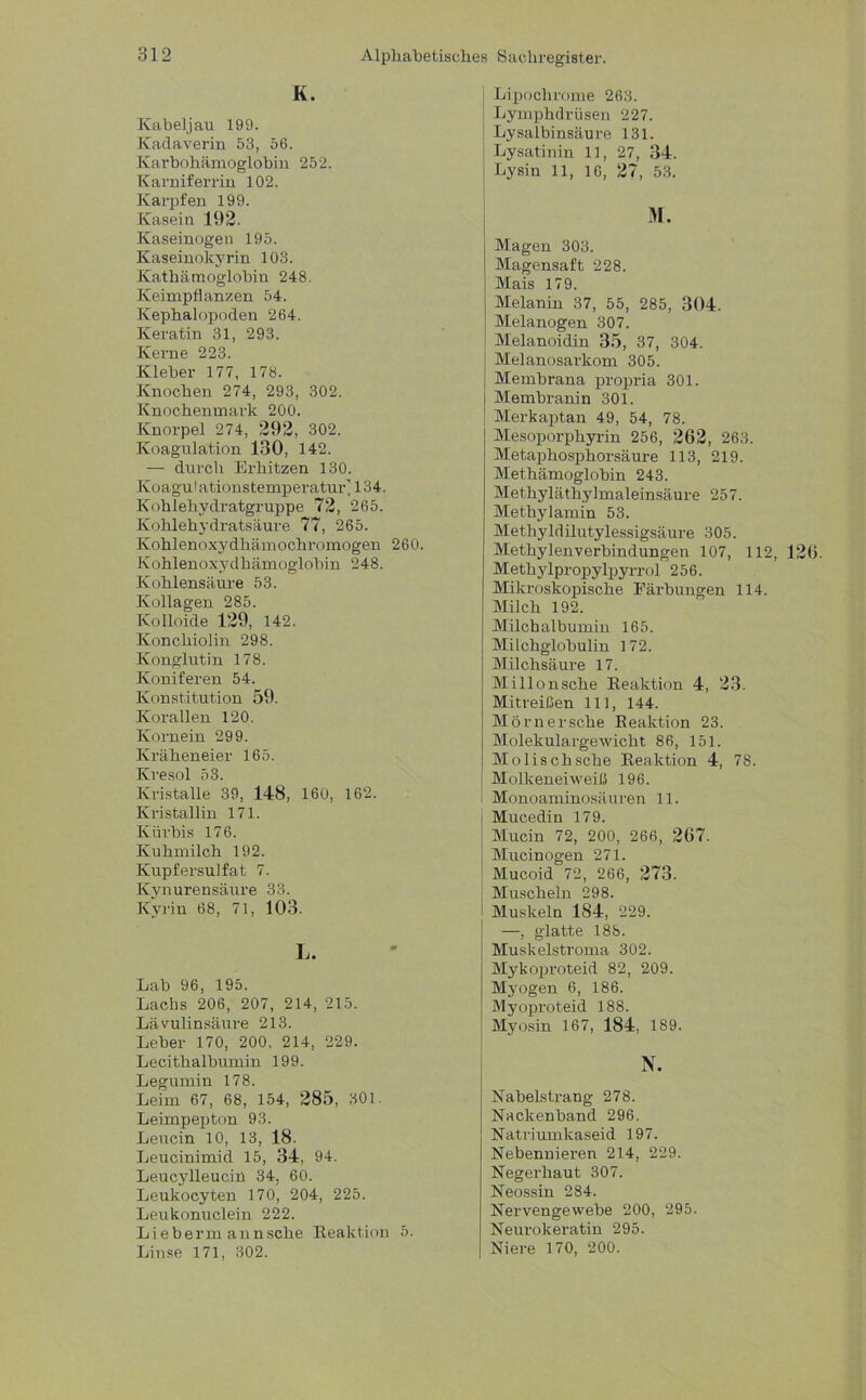 K. Kabeljau 199. Kadaverin 53, 56. Karbohämoglobin 252. Karniferrin 102. Karpfen 199. Kasein 192. Kaseinogen 195. Kaseinokyrin 103. Kathämoglobin 248. Keimpflanzen 54. Kephalopoden 264. Keratin 31, 293. Kerne 223. Kleber 177, 178. Knochen 274, 293, 302. Knochenmark 200. Knorpel 274, 292, 302. Koagulation 130, 142. — durch Erhitzen 130. Koagulationstemperatur'134. Kohlehydratgruppe 72, 265. Kohlehydratsäure 77, 265. Kohlenoxydhämochromogen 260. Kohlenoxydhämoglobin 248. Kohlensäure 53. Kollagen 285. Kolloide 129, 142. Konchiolin 298. Konglut in 178. Koniferen 54. Konstitution 59. Korallen 120. Kornein 299. Kräheneier 165. Kresol 53. Kristalle 39, 148, 160, 162. Kristallin 171. Kürbis 176. Kuhmilch 192. Kupfersulfat 7. Kynurensäure 33. Kyrin 68, 71, 103. L. Lab 96, 195. Lachs 206, 207, 214, 215. Lävulinsäure 213. Leber 170, 200, 214, 229. Lecithalbumin 199. Legumin 178. Leim 67, 68, 154, 285, 301. Leimpepton 93. Leucin 10, 13, 18. Leucinimid 15, 34, 94. Leucylleucin 34, 60. Leukocyten 170, 204, 225. Leukonuclein 222. Lieber mann sehe Reaktion 5. Linse 171, 302. Lipoclirome 263. Lymphdrüsen 227. Lysalbinsäure 131. Lysatinin 11, 27 , 34. Lysin 11, 16, 27, 53. M. Magen 303. Magensaft 228. Mais 179. Melanin 37, 55, 285, 304. Melanogen 307. Melanoidin 35, 37, 304. Melanosarkom 305. Membrana propria 301. Membranin 301. Merkaptan 49, 54, 78. Mesoporphyrin 256, 262, 263. Metaphosphorsäure 113, 219. Methämoglobin 243. Methyläthylmaleinsäure 257. Methylamin 53. Methyldilutylessigsäure 305. Methylenverbindungen 107, 112, 126. Methylpropylpyrrol 256. Mikroskopische Färbungen 114. Milch 192. Milchalbumin 165. Milchglobulin 172. Milchsäure 17. Millonsche Reaktion 4, 23. Mitreißen 111, 144. Morn ersehe Reaktion 23. Molekulargewicht 86, 151. Molischsche Reaktion 4, 78. Molkeneiweiß 196. Monoaminosäuren 11. Mucedin 179. Mucin 72, 200, 266, 267. Mucinogen 271. Mucoid 72, 266, 273. Muscheln 298. Muskeln 184, 229. —, glatte 188. Muskelstroma 302. Mykoproteid 82, 209. Myogen 6, 186. Myoproteid 188. Myosin 167, 184, 189. N. Nabelstrang 278. Nackenband 296. Natriumkaseid 197. Nebennieren 214, 229. Negerhaut 307. Neossin 284. Nervengewebe 200, 295. Neurokeratin 295. Niere 170, 200.