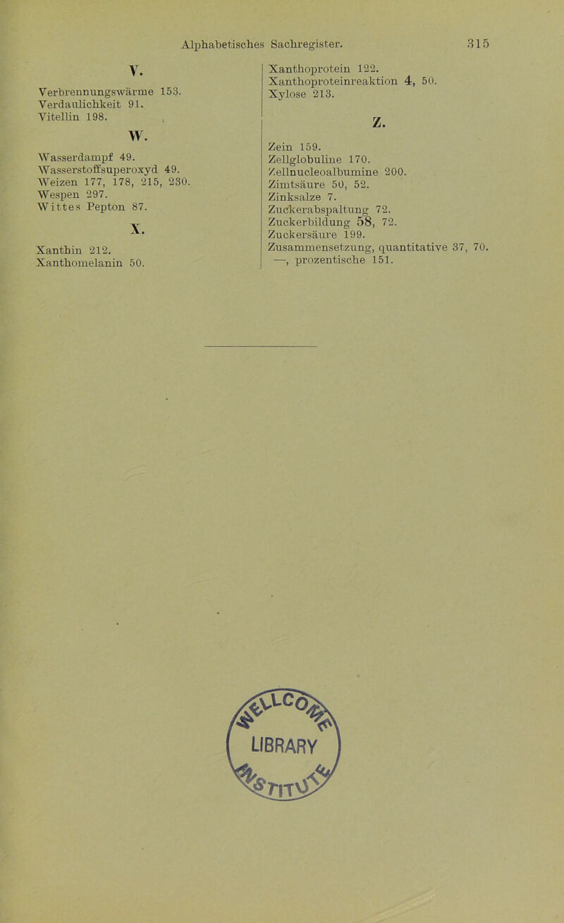 V. Verbrennungswärme 153. Verdaulichkeit 91. Vitellin 198. w. Wasserdampf 49. Wasserstoffsuperoxyd 49. Weizen 177, 178, 215, 230. Wespen 297. Wittes Pepton 87. X. Xanthin 212. Xanthomelanin 50. Xanthoprotein 122. Xanthoproteinreaktion 4, 50. Xylose 213. z. Zein 159. Zellglobuline 170. Zellnucleoalbumine 200. Zimtsäure 50, 52. Zinksalze 7. Zuckerabspaltung 72. Zuckerbildung 58, 72. Zuckersäure 199. Zusammensetzung, quantitative 37, 70. —, prozentische 151. #LC°> LIBRARY