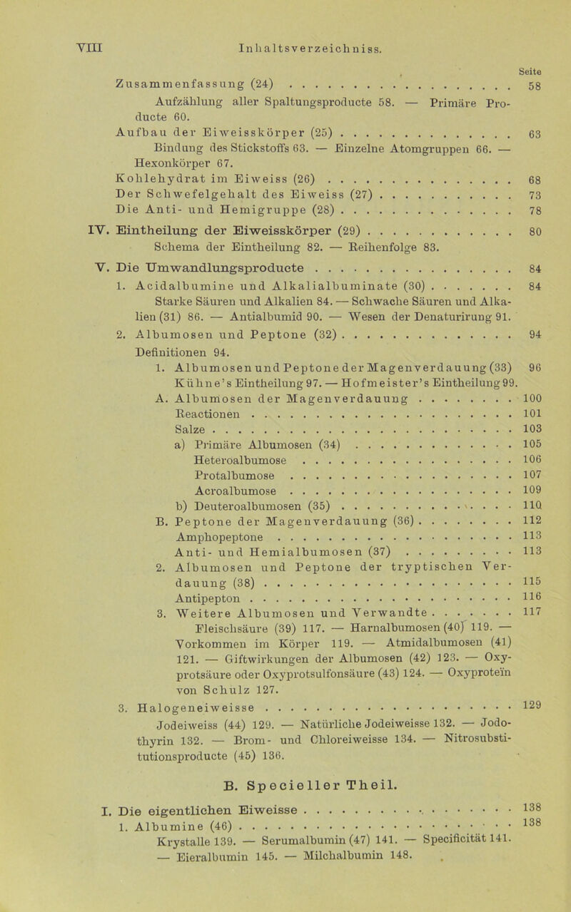 Seite 58 Zusammenfassung (24) Aufzählung aller Spaltungsproducte 58. — Primäre Pro- ducte 60. Aufbau der Eiweisskörper (25) 63 Bindung des Stickstoffs 63. — Einzelne Atomgruppen 66. — Hexonkörper 67. Kohlehydrat im Eiweiss (26) 68 Der Schwefelgehalt des Eiweiss (27) 73 Die Anti- und Hemigruppe (28) 78 IV. Eintheilung der Eiweisskörper (29) 80 Schema der Eintheilung 82. — Reihenfolge 83. V. Die Umwandlungsproducte 84 1. Acidalbumine und Alkalialbuminate (30) 84 Starke Säuren und Alkalien 84. — Schwache Säuren und Alka- lien (31) 86. — Antialbumid 90. — Wesen der Denaturirung 91. 2. Albumosen und Peptone (32) 94 Definitionen 94. 1. Albumosen und Peptone der Magenverdauung (33) 96 Kühne’s Eintheilung 97. — Hofmeister’s Eintheilung 99. A. Albumosen der Magenverdauung 100 Reactionen 101 Salze 103 a) Primäre Albumosen (34) 105 Heteroalbumose 106 Protalbumose 107 Acroalbumose 109 b) Deuteroalbumosen (35) . . • • 11Q B. Peptone der Magenverdauung (36) 112 Amphopeptone 113 Anti- und Hemialbumosen (37) 113 2. Albumosen und Peptone der tryptischen Ver- dauung (38) 115 Antipepton HO 3. Weitere Albumosen und Verwandte 117 Eleischsäure (39) 117. — Harnalbumosen (40) 119. — Vorkommen im Körper 119. — Atmidalbumosen (41) 121. — Giftwirkungen der Albumosen (42) 123. — Oxy- protsäure oder Oxyprotsulfonsäure (43) 124. — Oxyprotein von Schulz 127. 3. Halogeneiweisse 129 Jodeiweiss (44) 129. — Natürliche Jodeiweisse 132. — Jodo- thyrin 132. — Brom- und Cliloreiweisse 134. — Nitrosubsti- tutionsproducte (45) 136. B. Specieller Theil. I. Die eigentlichen Eiweisse 138 1. Albumine (46) 138 Krystalle 139. — Serumalbumin (47) 141. — Specificität 141. — Eieralbumin 145. — Milchalbumin 148.
