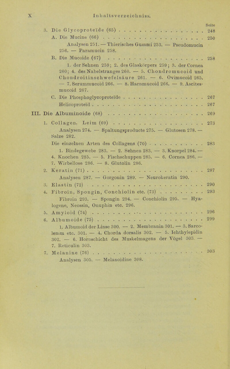 Seite 3. Die Glycoprote'ide (65) 248 A. Die Mucine (66) 250 Analysen 251. — Thierisches Gummi 253. — Pseudomucin 256. — Paramucin 258. B. Die Mucoide (67) 258 1. der Sehnen 259; 2. des Glaskörpers 259; 3. der Cornea 260; 4. des Nabelstranges 260. — 5. Chondromucoid und Chondroitinschwefelsäu re 261. — 6. Ovimucoid 265. — 7. Serummucoid 266. — 8. Harnmucoid 266. — 9. Ascites- mucoid 267. C. Die Phosphoglycoproteide 267 Helicoproteid 267 III. Die Albuminoide (68) 269 1. Collagen. Leim (69) 273 Analysen 274. — Spaltungsproducte 275. — Glutosen 278. — Salze 282. Die einzelnen Arten des Collagens (70) 283 1. Bindegewebe 283. — 2. Sehnen 283. — 3. Knorpel 284.— 4. Knochen 285. — 5. Fischschuppen 285. — 6. Cornea 286. — 7. Wirbellose 286. — 8. Glutolin 286. 2. Keratin (71) 287 Analysen 287. — Gorgonin 289. — Neurokeratin 290. 3. Elastin (72) 290 4. Fibroin, Spongin, Conchiolin etc. (73) 293 Fibroin 293. — Spongin 294. — Conchiolin 295. — Hya- logene, Neossin, Onuphin etc. 296. 5. Amyloid (74) 296 6. Albumoide (75) 299 1. Albumoid der Linse 300. — 2. Membranin 301. — 3. Sarco- lemm etc. 301. — 4. Chorda dorsalis 302. — 5. Ichthylepidin 302. — 6. Hornschicht des Muskelmageus der Vögel 303. — 7. Reticulin 303. 7. Melanine (76) 303 Analysen 305. — Melanoidine 308.