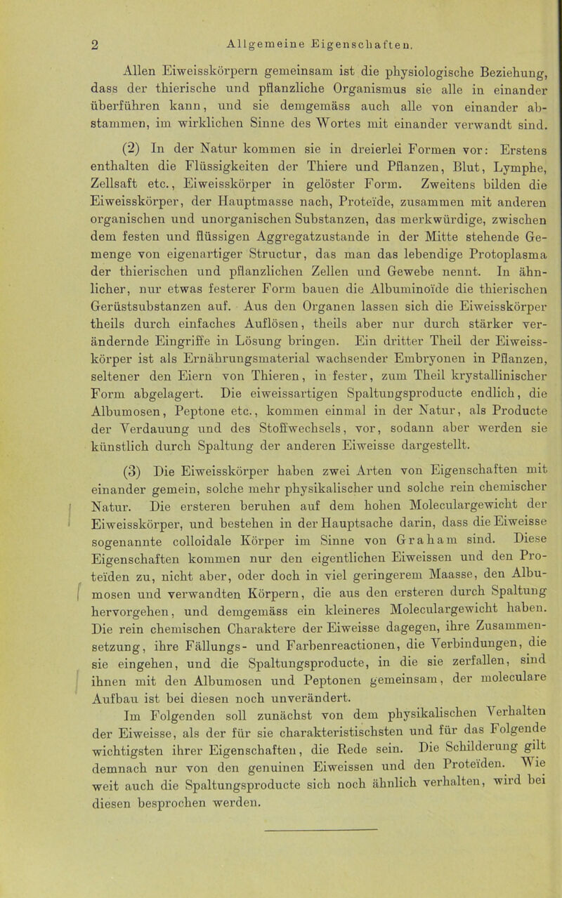 Allen Eiweisskörpern gemeinsam ist die physiologische Beziehung, dass der thierische und pflanzliche Organismus sie alle in einander überführen kann, und sie demgemäss auch alle von einander ab- stammen, im wirklichen Sinne des Wortes mit einander verwandt sind. (2) In der Natur kommen sie in dreierlei Formen vor: Erstens enthalten die Flüssigkeiten der Thiere und Pflanzen, Blut, Lymphe, Zellsaft etc., Eiweisskörper in gelöster Form. Zweitens bilden die Eiweisskörper, der Hauptmasse nach, Proteide, zusammen mit anderen organischen uud unorganischen Substanzen, das merkwürdige, zwischen dem festen und flüssigen Aggregatzustande in der Mitte stehende Ge- menge von eigenartiger Structur, das man das lebendige Protoplasma der thierischen und pflanzlichen Zellen und Gewebe nennt. In ähn- licher, nur etwas festerer Form hauen die Albuminoide die thierischen Gerüstsubstanzen auf. Aus den Organen lassen sich die Eiweisskörper theils durch einfaches Auflösen, theils aber nur durch stärker ver- ändernde Eingriffe in Lösung bringen. Ein dritter Theil der Eiweiss- körper ist als Ernährungsmaterial wachsender Embryonen in Pflanzen, seltener den Eiern von Thieren, in fester, zum Theil krystallinischer Form abgelagert. Die eiweissartigen Spaltungsproducte endlich, die Albumosen, Peptone etc., kommen einmal in der Natur, als Producte der Verdauung und des Stoffwechsels, vor, sodann aber werden sie künstlich durch Spaltung der anderen Eiweisse dargestellt. (3) Die Eiweisskörper haben zwei Arten von Eigenschaften mit einander gemein, solche mehr physikalischer und solche rein chemischer Natur. Die ersteren beruhen auf dem hohen Moleculargewicht der Eiweisskörper, und bestehen in der Hauptsache darin, dass die Eiweisse sogenannte colloidale Körper im Sinne vou Graham sind. Diese Eigenschaften kommen nur den eigentlichen Eiweissen und den Pro- teiden zu, nicht aber, oder doch in viel geringerem Maasse, den Albu- I mosen und verwandten Körpern, die aus den ersteren durch Spaltung hervorgehen, und demgemäss ein kleineres Moleculargewicht haben. Die rein chemischen Charaktere der Eiweisse dagegen, ihre Zusammen- setzung, ihre Fällungs- und Farbenreactionen, die V erbindungen, die sie eingehen, und die Spaltungsproducte, in die sie zerfallen, sind ihnen mit den Albumosen und Peptonen gemeinsam, der moleculare Aufbau ist bei diesen noch unverändert. Im Folgenden soll zunächst von dem physikalischen V erhalten der Eiweisse, als der für sie charakteristischsten und für das Folgende wichtigsten ihrer Eigenschaften, die Rede sein. Die Schilderung gilt demnach nur von den genuinen Eiweissen und den Proteiden. VV le weit auch die Spaltungsproducte sich noch ähnlich verhalten, wird bei diesen besprochen werden.