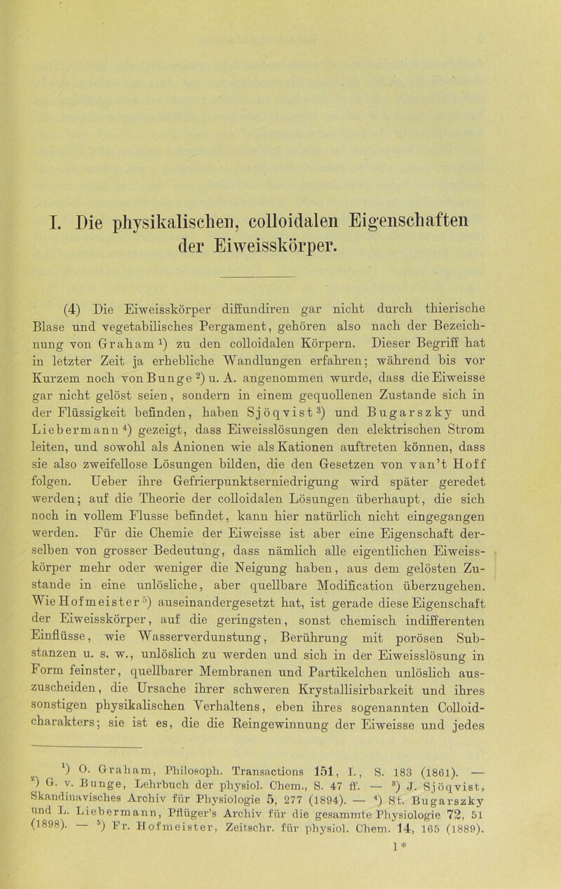 I. Die physikalischen, colloidalen Eigenschaften der Eiweisskörper. (4) Die Eiweisskörper diffundiren gar nickt durch thieriscke Blase und vegetabilisches Pergament, gehören also nach der Bezeich- nung von Graham1) zu den colloidalen Körpern. Dieser Begriff hat in letzter Zeit ja erhebliche Wandlungen erfahren; während bis vor Kurzem noch von Bunge 2) u. A. angenommen wurde, dass clieEiweisse gar nicht gelöst seien, sondern in einem gequollenen Zustande sich in der Flüssigkeit befinden, haben Sjöqvist3) und Bugarszky und Liebermann4) gezeigt, dass Eiweisslösungen den elektrischen Strom leiten, und sowohl als Anionen wie als Kationen auftreten können, dass sie also zweifellose Lösungen bilden, die den Gesetzen von van’t Hoff folgen. Ueber ihre Gefrierpunktserniedrigung wird später geredet werden; auf die Theorie der colloidalen Lösungen überhaupt, die sich noch in vollem Flusse befindet, kann hier natürlich nicht eingegangen werden. Für die Chemie der Eiweisse ist aber eine Eigenschaft dei’- selben von grosser Bedeutung, dass nämlich alle eigentlichen Eiweiss- körper mehr oder weniger die Neigung haben, aus dem gelösten Zu- stande in eine unlösliche, aber quellbare Modifikation überzugehen. Wie Hofmeister •’) auseinandergesetzt hat, ist gerade diese Eigenschaft der Eiweisskörper, auf die geringsten, sonst chemisch indifferenten Einflüsse, wie Wasserverdunstung, Berührung mit porösen Sub- stanzen u. s. w., unlöslich zu werden und sich in der Eiweisslösung in Form feinster, quellbarer Membranen und Partikelchen unlöslich aus- zuscheiden , die Ursache ihrer schweren Krystallisirbarkeit und ihres sonstigen physikalischen Verhaltens, eben ihres sogenannten Colloid- charakters; sie ist es, die die Reingewinnung der Eiweisse und jedes *) °. Graham, Philosoph. Transactions 151, I., S. 183 (1861). — *) G. v. Bunge, Lehrbuch der physiol. Chem., 8. 47 ff. — 8) J. Sjöqvist, Skandinavisches Archiv für Physiologie 5, 277 (1894). — ) St. Bugarszky und L. Liebermann, Pflüger’s Archiv für die gesammte Physiologie 72, 51