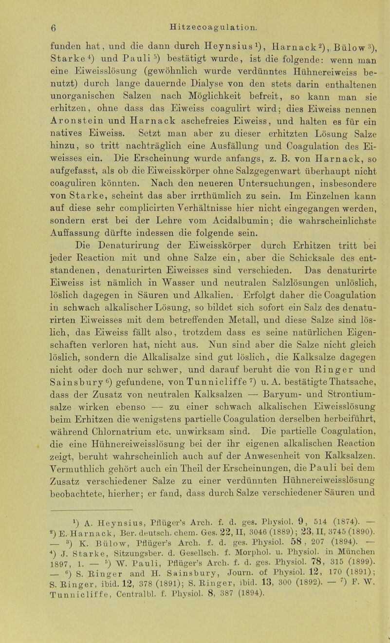 funden hat, und die dann durch Heynsius1), Harnack2), BülowD, Starke4) und Pauli5) bestätigt wurde, ist die folgende: wenn man eine Eiweisslösung (gewöhnlich wurde verdünntes Hühnereiweiss be- nutzt) durch lange dauernde Dialyse von den stets darin enthaltenen unorganischen Salzen nach Möglichkeit befreit, so kann man sie erhitzen, ohne dass das Eiweiss coagulirt wird; dies Eiweiss nennen Aronstein und Harnack aschefreies Eiweiss, und halten es für ein natives Eiweiss. Setzt man aber zu dieser erhitzten Lösung Salze hinzu, so tritt nachträglich eine Ausfällung und Coagulation des Ei- weisses ein. Die Erscheinung wurde anfangs, z. B. von Harnack, so aufgefasst, als ob die Eiweisskörper ohne Salzgegenwart überhaupt nicht coaguliren könnten. Nach den neueren Untersuchungen, insbesondere von Starke, scheint das aber irrthümlich zu sein. Im Einzelnen kann auf diese sehr complicirten Verhältnisse hier nicht eingegangen werden, sondern erst bei der Lehre vom Acidalbumin; die wahrscheinlichste Auffassung dürfte indessen die folgende sein. Die Denaturirung der Eiweisskörper durch Erhitzen tritt bei jeder Reaction mit und ohne Salze ein, aber die Schicksale des ent- standenen, denaturirten Eiweisses sind verschieden. Das denaturirte Eiweiss ist nämlich in Wasser und neutralen Salzlösungen unlöslich, löslich dagegen in Säuren und Alkalien. Erfolgt daher die Coagulation in schwach alkalischer Lösung, so bildet sich sofort ein Salz des denatu- rirten Eiweisses mit dem betreffenden Metall, und diese Salze sind lös- lich, das Eiweiss fällt also, trotzdem dass es seine natürlichen Eigen- schaften verloren hat, nicht aus. Nun sind aber die Salze nicht gleich löslich, sondern die Alkalisalze sind gut löslich, die Kalksalze dagegen nicht oder doch nur schwer, und darauf beruht die von Ringer und Sainsbury6) gefundene, von Tunnicliffe 7) u. A. bestätigte Thatsache, dass der Zusatz von neutralen Kalksalzen — Baryum- und Strontium- salze wirken ebenso — zu einer schwach alkalischen Eiweisslösung beim Erhitzen die wenigstens partielle Coagulation derselben herbeiführt, während Chlornatrium etc. unwirksam sind. Die partielle Coagulation, die eine Hühnereiweisslösung bei der ihr eigenen alkalischen Reaction zeigt, beruht wahrscheinlich auch auf der Anwesenheit von Kalksalzen. Vermuthlich gehört auch ein Theil der Erscheinungen, die Pauli bei dem Zusatz verschiedener Salze zu einer verdünnten Hühnereiweisslösung beobachtete, hierher; er fand, dass durch Salze verschiedener Säuren und *) A. Heynsius, Pflüger’s Arch. f. d. ges. Physiol. 9, 514 (1874). — *) E. Harnack, Ber. deutsch, chem. Ges. 22, II, 3046 (1889); 23, II, 3745 (1890). — 3) K. Bülow, Pflüger’s Arch. f. d. ges. Pliysiol. 58, 207 (1894). — 4) J. Starke, Sitzungsber. d. Gesellsch. f. Morphol. u. Pliysiol. in München 1897, !. _ s) w. Pauli, Pflüger’s Arch. f. d. ges. Physiol. 78, 315 (1899). — °) S. Ringer and H. Sainsbury, Journ. of Physiol. 12, 170 (1891); S. Ringer, ibid. 12, 378 (1891); S. Ringer, ihid. 13, 300 (1892). — ') F- W. Tunnicliffe, Centralbl. f. Physiol. 8, 387 (1894).