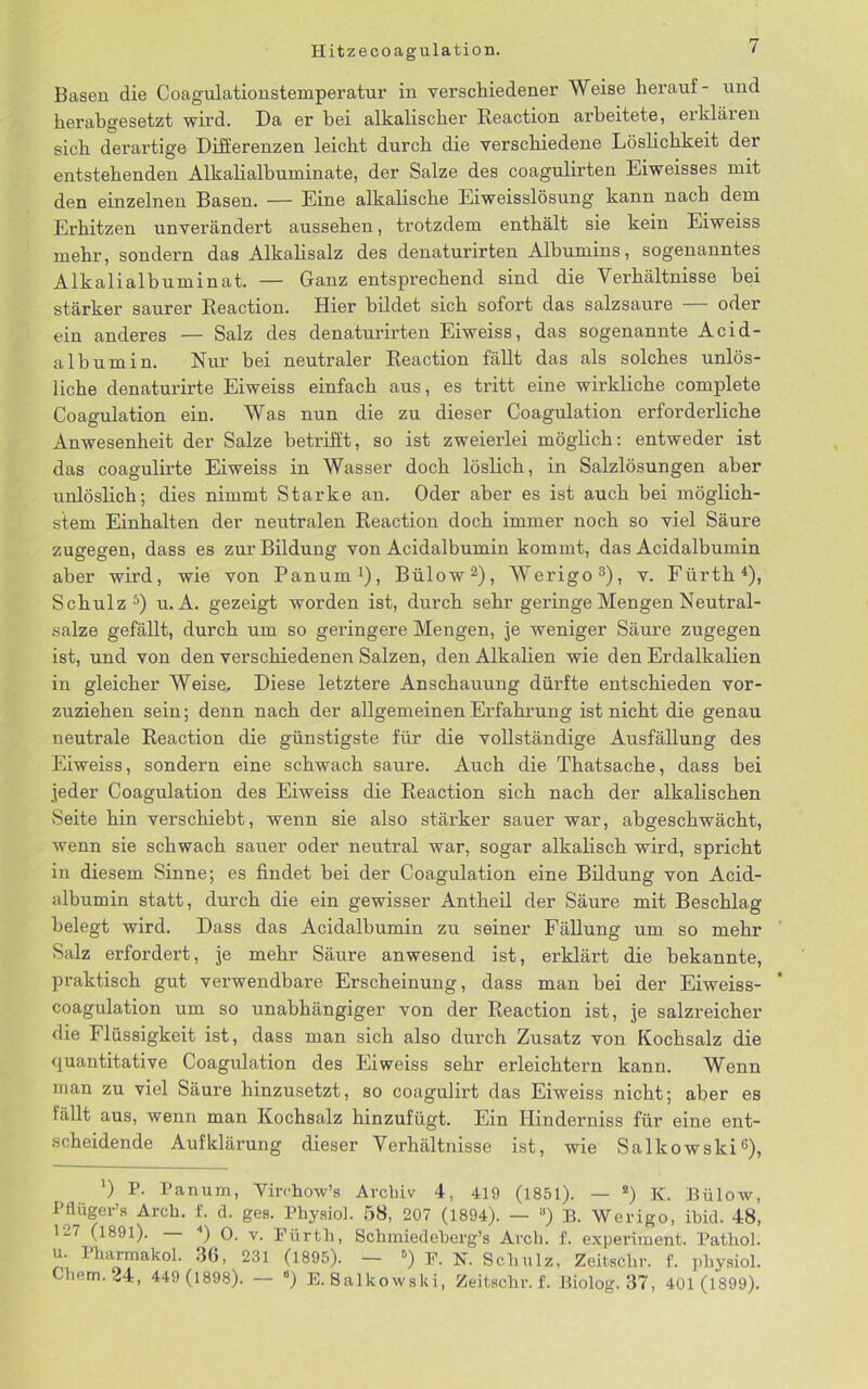 Basen die Coagulationstemperatur in verschiedener Weise herauf- und herabgesetzt wird. Da er bei alkalischer Reaction arbeitete, erklären sich derartige Differenzen leicht durch die verschiedene Löslichkeit der entstehenden Alkalialbuminate, der Salze des coagulirten Eiweisses mit den einzelnen Basen. — Eine alkalische Eiweisslösung kann nach dem Erhitzen unverändert aussehen, trotzdem enthält sie kein Eiweiss mehr, sondern das Alkalisalz des denaturirten Albumins, sogenanntes Alkali alb umi n at. — Ganz entsprechend sind die Verhältnisse hei stärker saurer Reaction. Hier bildet sich sofort das salzsaure — oder ein anderes — Salz des denaturirten Eiweiss, das sogenannte Acid- albumin. Nur bei neutraler Reaction fällt das als solches unlös- liche denaturirte Eiweiss einfach aus, es tritt eine wirkliche complete Coagulation ein. Was nun die zu dieser Coagulation erforderliche Anwesenheit der Salze betrifft, so ist zweierlei möglich: entweder ist das coagulirte Eiweiss in Wasser doch löslich, in Salzlösungen aber unlöslich; dies nimmt Starke an. Oder aber es ist auch hei möglich- stem Einhalten der neutralen Reaction doch immer noch so viel Säure zugegen, dass es zur Bildung von Acidalbumin kommt, das Acidalbumin aber wird, wie von Panum1), Bülow2), Werigo3), v. Fürth4), Schulz5) u. A. gezeigt worden ist, durch sehr geringe Mengen Neutral- salze gefällt, durch um so geringere Mengen, je weniger Säure zugegen ist, und von den verschiedenen Salzen, den Alkalien wie den Erdalkalien in gleicher Weise. Diese letztere Anschauung dürfte entschieden vor- zuziehen sein; denn nach der allgemeinen Erfahrung ist nicht die genau neutrale Reaction die günstigste für die vollständige Ausfällung des Eiweiss, sondern eine schwach saure. Auch die Thatsache, dass bei jeder Coagulation des Eiweiss die Reaction sich nach der alkalischen Seite hin verschiebt, wenn sie also stärker sauer war, abgeschwächt, wenn sie schwach sauer oder neutral war, sogar alkalisch wird, spricht in diesem Sinne; es findet bei der Coagulation eine Bildung von Acid- albumin statt, durch die ein gewisser Antheil der Säure mit Beschlag belegt wird. Dass das Acidalbumin zu seiner Fällung um so mehr Salz erfordert, je mehr Säure anwesend ist, erklärt die bekannte, praktisch gut verwendbare Erscheinung, dass man bei der Eiweiss- coagulation um so unabhängiger von der Reaction ist, je salzreicher die Flüssigkeit ist, dass man sich also durch Zusatz von Kochsalz die quantitative Coagulation des Eiweiss sehr erleichtern kann. Wenn man zu viel Säure hinzusetzt, so coagulirt das Eiweiss nicht; aber es fällt aus, wenn man Kochsalz hinzufügt. Ein Hinderniss für eine ent- scheidende Aufklärung dieser Verhältnisse ist, wie Salkowski6), ') P. Panum, Virrhow’s Archiv 4, 419 (1851). — 2) K. Bülow, Pttüger’s Arch. f. d. ges. Physiol. 58, 207 (1894). — a) B. Werigo, ibid. 48, 127 (1891). — 4) 0. v. Fürth, Schmiedeberg’s Arch. f. experiment. Pathol. u. Pharmakol. 3b, 231 (1895). — s) F. N. Schulz, Zeitschr. f. physiol. Chem.24, 449 (1898). — ‘) E. Salkowski, Zeitschr. f. Biolog. 37, 401 (1899).