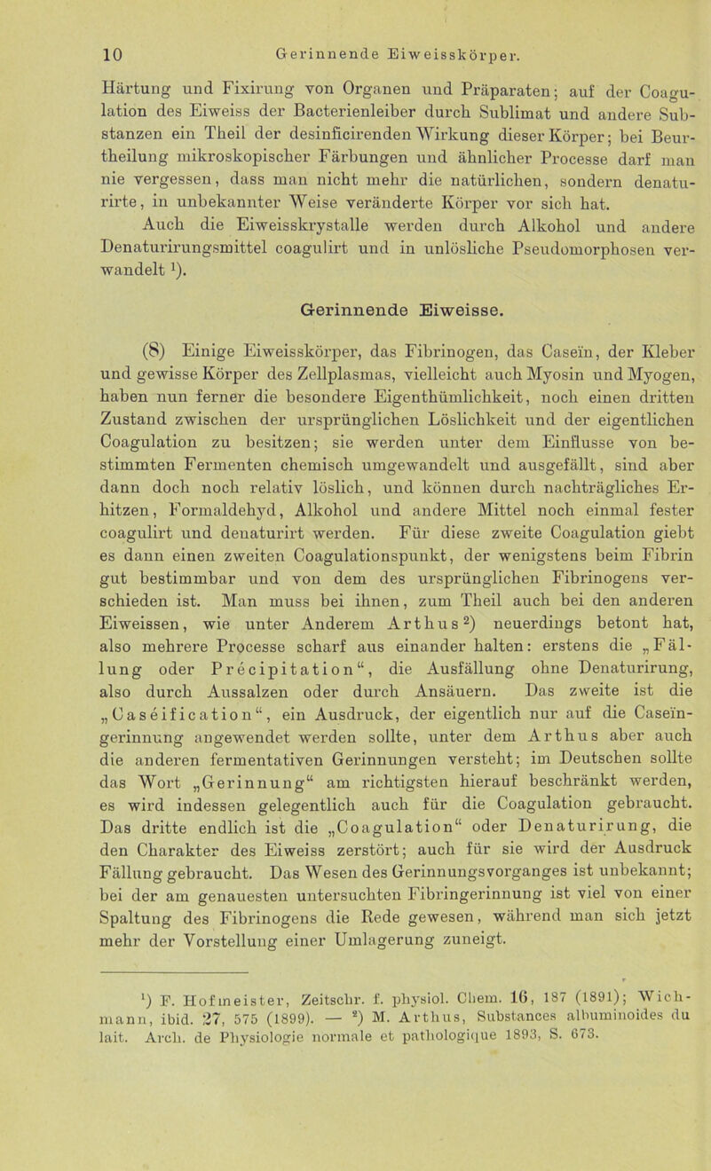 Härtung und Fixirung von Organen und Präparaten; auf der Coagu- lation des Eiweiss der Bacterienleiber durch Sublimat und andere Sub- stanzen ein Theil der desinficirenden Wirkung dieser Körper; bei Beur- theilung mikroskopischer Färbungen und ähnlicher Processe darf man nie vergessen, dass man nicht mehr die natürlichen, sondern denatu- rirte, in unbekannter Weise veränderte Körper vor sich hat. Auch die Eiweisskrystalle werden durch Alkohol und andere Denaturirungsmittel coagulirt und in unlösliche Pseudomorphosen ver- wandelt !). Gerinnende Eiweisse. (8) Einige Eiweisskörper, das Fibrinogen, das Casein, der Kleber und gewisse Körper des Zellplasmas, vielleicht auch Myosin und Myogen, haben nun ferner die besondere Eigenthümlichkeit, noch einen dritten Zustand zwischen der ursprünglichen Löslichkeit und der eigentlichen Coagulation zu besitzen; sie werden unter dem Einflüsse von be- stimmten Fermenten chemisch umgewandelt und ausgefällt, sind aber dann doch noch relativ löslich, und können durch nachträgliches Er- hitzen, Formaldehyd, Alkohol und andere Mittel noch einmal fester coagulirt und denaturirt werden. Für diese zweite Coagulation giebt es dann einen zweiten Coagulationspunkt, der wenigstens beim Fibrin gut bestimmbar und von dem des ursprünglichen Fibrinogens ver- schieden ist. Man muss bei ihnen, zum Theil auch bei den anderen Eiweissen, wie unter Anderem Arthus2) neuerdings betont hat, also mehrere Processe scharf aus einander halten: erstens die „Fäl- lung oder Precipitation“, die Ausfällung ohne Denaturirung, also durch Aussalzen oder durch Ansäuern. Das zweite ist die „Caseification“, ein Ausdruck, der eigentlich nur auf die Casei'n- gerinnung angewendet werden sollte, unter dem Arthus aber auch die anderen fermentativen Gerinnungen versteht; im Deutschen sollte das Wort „Gerinnung“ am richtigsten hierauf beschränkt werden, es wird indessen gelegentlich auch für die Coagulation gebraucht. Das dritte endlich ist die „Coagulation“ oder Denaturirung, die den Charakter des Eiweiss zerstört; auch für sie wird der Ausdruck Fällung gebraucht. Das Wesen des Gerinnungsvorganges ist unbekannt; bei der am genauesten untersuchten Fibringerinnung ist viel von einer Spaltung des Fibrinogens die Rede gewesen, während man sich jetzt mehr der Vorstellung einer Umlagerung zuneigt. ‘) F. Hofmeister, Zeitsclir. f. physiol. Cliem. 16, 187 (1891); Wich- mann, ibid. 27, 575 (1899). — s) M. Arthus, Substances albuminoides du lait. Aroli. de Physiologie normale et pathologique 1893, S. 673.