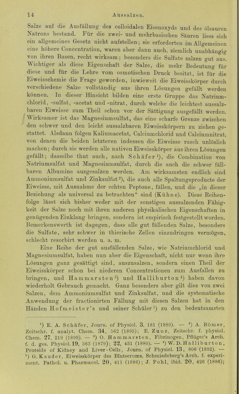 fl Salze auf die Ausfällung des colloidalen Eisenoxyds und des ölsauren Natrons bestand. Für die zwei- und mehrbasischen Säuren Hess sich ein allgemeines Gesetz nicht aufstellen; sie erforderten im Allgemeinen eine höhere Concentration, waren aber dann auch, ziemlich unabhängig von ihren Basen, recht wirksam; besonders die Sulfate salzen gut aus. Wichtiger als diese Eigenschaft der Salze, die mehr Bedeutung für diese und für die Lehre vom osmotischen Druck besitzt, ist für die Ei weisschemie die Frage geworden, inwieweit die Ei weisskörper durch verschiedene Salze vollständig’ aus ihren Lösungen gefällt werden können. In dieser Hinsicht bilden eine erste Gruppe das Natrium- chlorid, -sulfat, -acetat und -nitrat, durch welche die leichtest aussalz- baren Eiweisse zum Theil schon vor der Sättigung ausgefällt werden. Wirksamer ist das Magnesium sulfat, das eine scharfe Grenze zwischen den schwer und den leicht aussalzbaren Eiweisskörpern zu ziehen ge- stattet. Alsdann folgen Kaliumacetat, Calciumchlorid und Calciumnitrat, von denen die beiden letzteren indessen die Eiweisse rasch unlöslich machen; durch sie werden alle nativen Eiweisskörper aus ihren Lösungen gefällt; dasselbe thut auch, nach Schäfer1), die Combination von Natriumsulfat und Magnesiumsulfat, durch die auch die schwer fäll- baren Albumine ausgesalzen werden. Am wirksamsten endlich sind Ammoniumsulfat und Zinksulfat2), die auch alle Spaltungsproducte der Eiweisse, mit Ausnahme der echten Peptone, fällen, und die „in dieser Beziehung als universal zu betrachten“ sind (Kühne). Diese Reihen- folge lässt sich bisher weder mit der sonstigen aussalzenden Fähig- keit der Salze noch mit ihren anderen physikalischen Eigenschaften in genügenden Einklang bringen, sondern ist empirisch festgestellt worden. Bemerkenswerth ist dagegen, dass alle gut fällenden Salze, besonders die Sulfate, sehr schwer in thierische Zellen einzudringen vermögen, schlecht resorbirt werden u. a. m. Eine Reihe der gut ausfällenden Salze, wie Natrium chlorid und Magnesiumsulfat, haben nun aber die Eigenschaft, nicht nur wenn ihre Lösungen ganz gesättigt sind, auszusalzen, sondern einen Theil der Eiweisskörper schon bei niederen Concentrationen zum Ausfallen zu bringen, und Hammarsten3) und Halliburton4) haben davon wiederholt Gebrauch gemacht. Ganz besonders aber gilt dies von zwei Salzen, dem Ammoniumsulfat und Zinksulfat, und die systematische Anwendung der fractionirten Fällung mit diesen Salzen hat in den Händen Hofmeister’s und seiner Schüler3) zu den bedeutsamsten *) E. A. Schäfer, Journ. of Physiol. 3, 181 (1880). — 2) A. Börner, Zeitschr. f. analyt. Chem. 34, 562 (1895); E. Zunz, Zeitschi’, f. physiol. Chem. 27, 219 (1899). — 3) 0. Hammavsten, Fibrinogen, Pflügev’s Arch. f. d. ges. Physiol.19, 563 (1879); 22, 431 (1880). — 4) W. D. Ha 11 iburton , Proteids of Kidney and Liver-Cells, Journ. of Physiol. 13, 806 (1892). — 5) Gr. Kauder, Eiweisskörper des Blutserums, Schmiedeberg’s Arch. f. experi- ment. Pathol. u. Pharmacol. 20, 411 (1886); J. Pohl, ibid. 20, 426 (1886);