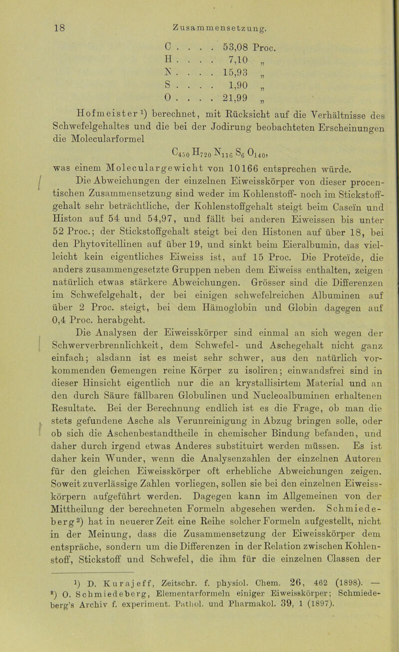 c . . . . 53,08 H . . . . 7,10 K . . . . 15,93 S . . . . 1,90 0 . . . . 21,99 Hofmeister1) berechnet, mit Rücksicht auf die Verhältnisse des Schwefelgehaltes und die hei der Jodirung beobachteten Erscheinungen die Molecularformel C450 H720 Nj16 S6 Ox40, was einem Moleculargewicht von 10166 entsprechen würde. Die Abweichungen der einzelnen Eiweisskörper von dieser procen- tischen Zusammensetzung sind weder im Kohlenstoff- noch im Stickstoff- gehalt sehr beträchtliche, der Kohlenstoffgehalt steigt beim Casein und Histon auf 54 und 54,97, und fällt hei anderen Eiweissen bis unter 52 Proc.; der Stickstoffgehalt steigt bei den Iiistonen auf über 18, bei den Phyto vitellinen auf über 19, und sinkt beim Eieralbumin, das viel- leicht kein eigentliches Eiweiss ist, auf 15 Proc. Die Proteide, die anders zusammengesetzte Gruppen neben dem Eiweiss enthalten, zeigen natürlich etwas stärkere Abweichungen. Grösser sind die Differenzen im Schwefelgehalt, der bei einigen schwefelreichen Albuminen auf über 2 Proc. steigt, bei dem Hämoglobin und Globin dagegen auf 0,4 Proc. herabgeht. Die Analysen der Eiweisskörper sind einmal an sich wegen der Schwerverbrennlichkeit, dem Schwefel- und Aschegehalt nicht ganz einfach; alsdann ist es meist sehr schwer, aus den natürlich vor- kommenden Gemengen reine Körper zu isoliren; einwandsfrei sind in dieser Hinsicht eigentlich nur die an krystallisirtem Material und an den durch Säure fällbaren Globulinen und Nucleoalbuminen erhaltenen Resultate. Bei der Berechnung endlich ist es die Frage, ob man die stets gefundene Asche als Verunreinigung in Abzug bringen solle, oder ob sich die Aschenbestandtheile in chemischer Bindung befanden, und daher durch irgend etwas Anderes substituirt werden müssen. Es ist daher kein Wunder, wenn die Analysenzahlen der einzelnen Autoren für den gleichen Eiweisskörper oft erhebliche Abweichungen zeigen. Soweit zuverlässige Zahlen vorliegen, sollen sie bei den einzelnen Eiweiss- körpern aufgeführt werden. Dagegen kann im Allgemeinen von der Mittheilung der berechneten Formeln abgesehen werden. Schmiede- berg2) hat in neuerer Zeit eine Reihe solcher Formeln aufgestellt, nicht in der Meinung, dass die Zusammensetzung der Eiweisskörper dem entspräche, sondern um die Differenzen in der Relation zwischen Kohlen- stoff, Stickstoff und Schwefel, die ihm für die einzelnen Classen der J) D. Kurajeff, Zeitschr. f. pliysiol. Chem. 26, 462 (1898). — *) 0. Schmiedeberg, Elementarformeln einiger Eiweisskörper; Sclimiede- berg’s Archiv f. experiment. Pathol. und Pharmakol. 39, 1 (1897).