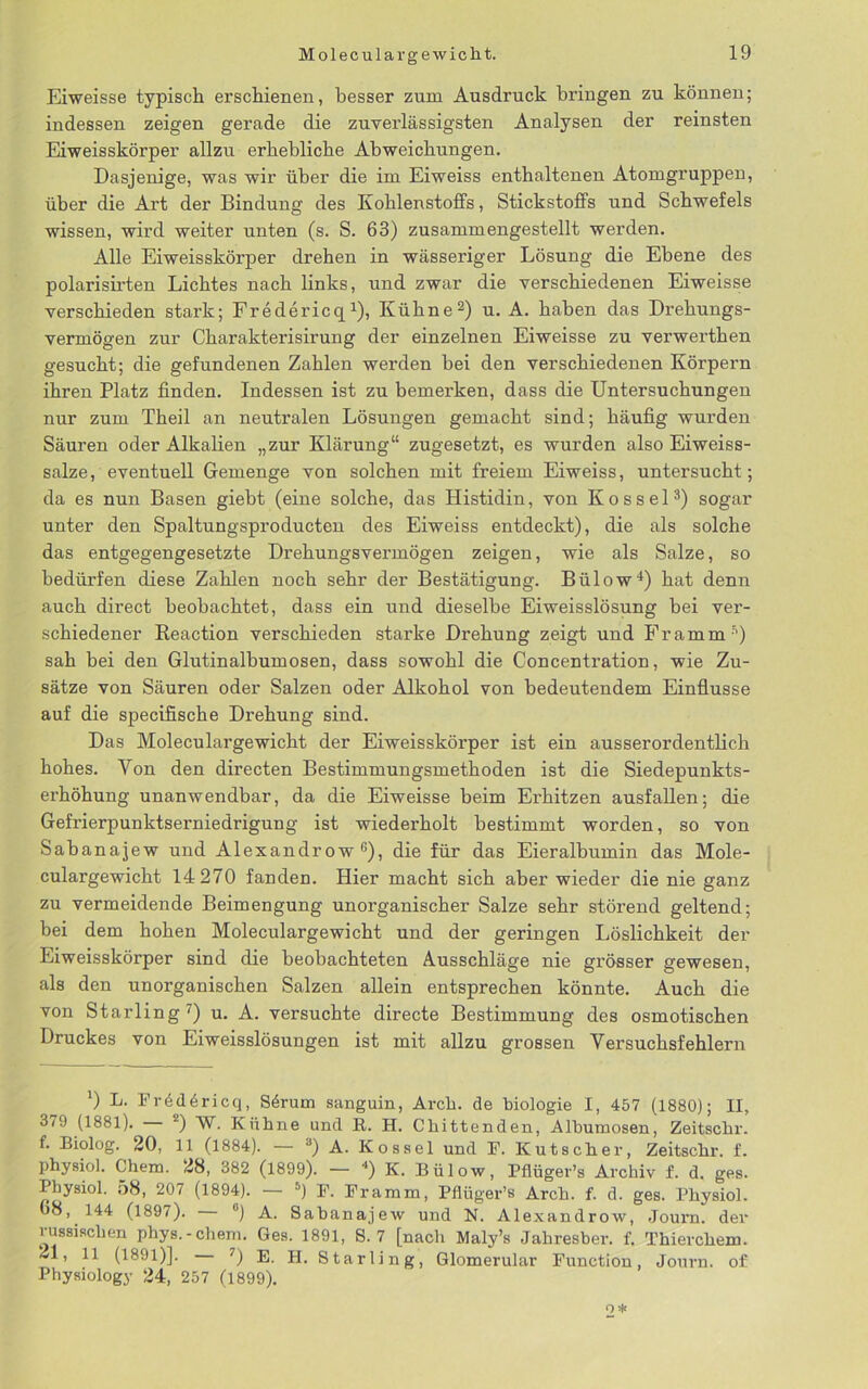 Eiweisse typisch erschienen, besser zum Ausdruck bringen zu können; indessen zeigen gerade die zuverlässigsten Analysen der reinsten Eiweisskörper allzu erhebliche Abweichungen. Dasjenige, was wir über die im Eiweiss enthaltenen Atomgruppen, über die Art der Bindung des Kohlenstoffs, Stickstoffs und Schwefels wissen, wird weiter unten (s. S. 63) zusammengestellt werden. Alle Eiweisskörper drehen in wässeriger Lösung die Ebene des polarish'ten Lichtes nach links, und zwar die verschiedenen Eiweisse verschieden stark; Fredericq1), Kühne2) u. A. haben das Drehungs- vermögen zur Charakterisirung der einzelnen Eiweisse zu verwerthen gesucht; die gefundenen Zahlen werden bei den verschiedenen Körpern ihren Platz finden. Indessen ist zu bemerken, dass die Untersuchungen nur zum Theil an neutralen Lösungen gemacht sind; häufig wurden Säuren oder Alkalien „zur Klärung“ zugesetzt, es wurden also Eiweiss- salze, eventuell Gemenge von solchen mit freiem Eiweiss, untersucht; da es nun Basen giebt (eine solche, das Histidin, von Kossel3) sogar unter den Spaltungsproducten des Eiweiss entdeckt), die als solche das entgegengesetzte Drehungsvermögen zeigen, wie als Salze, so bedürfen diese Zahlen noch sehr der Bestätigung. Bülow4) hat denn auch direct beobachtet, dass ein und dieselbe Eiweisslösung bei ver- schiedener Reaction verschieden starke Drehung zeigt und Framm5) sah bei den Glutinalbumosen, dass sowohl die Concentration, wie Zu- sätze von Säuren oder Salzen oder Alkohol von bedeutendem Einflüsse auf die specifische Drehung sind. Das Moleculargewicht der Eiweisskörper ist ein ausserordentlich hohes. Yon den directen Bestimmungsmethoden ist die Siedepunkts- erhöhung unanwendbar, da die Eiweisse beim Erhitzen ausfallen; die Gefrierpunktserniedrigung ist wiederholt bestimmt worden, so von Sabanajew und Alexandrow 6), die für das Eieralbumin das Mole- culargewicht 14 270 fanden. Hier macht sich aber wieder die nie ganz zu vermeidende Beimengung unorganischer Salze sehr störend geltend; bei dem hohen Moleculargewicht und der geringen Löslichkeit der Eiweisskörper sind die beobachteten Ausschläge nie grösser gewesen, als den unorganischen Salzen allein entsprechen könnte. Auch die von Starling7) u. A. versuchte directe Bestimmung des osmotischen Druckes von Eiweisslösungen ist mit allzu grossen Versuchsfeldern ') L. Fr6d6ricq, Sdrum sanguin, Arch. de biologie I, 457 (1880); II, 379 (1881). 2) W. Kühne und R. H. Chittenden, Albumosen, Zeitschr. f. Biolog. 20, 11 (1884). — 3) A. Kossel und F. Kutscher, Zeitschr. f. physiol. Ghem. 28, 382 (1899). — *) K. Bülow, Pflüger’s Archiv f. d. ges. Physiol. 58, 207 (1894). — 5) F. Framm, Pflüger’s Arch. f. d. ges. Physiol. 68, 144 (1897). °) A. Sabanajew und N. Alexandrow, Journ. der lussisclien phys.-ehern. Ges. 1891, S. 7 [nach Maly’s Jahresber. f. Thiercliem. 21, 11 (1891)]. 7) E. II. Starling, Glomerular Function, Journ. of Physiology 24, 257 (1899). 2*