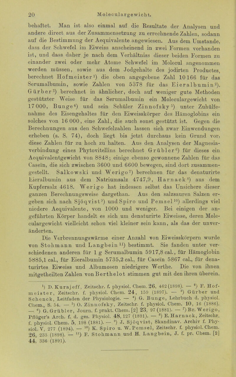 behaftet. Man ist also einmal auf die Resultate der Analysen und andere direct aus der Zusammensetzung zu errechnende Zahlen, sodann auf die Bestimmung der Aequivalente angewiesen. Aus dem Umstande, dass der Schwefel im Eiweiss anscheinend in zwei Formen vorhanden ist, und dass daher je nach dem Yerhältniss dieser beiden Formen zu einander zwei oder mehr Atome Schwefel im Molecul angenommen werden müssen, sowie aus dem Jodgehalte des jodirten Productes, berechnet Hofmeister1) die oben angegebene Zahl 10166 für das Serumalbumin, sowie Zahlen von 5378 für das Eieralbumin2). Gürber3) berechnet in ähnlicher, doch auf weniger gute Methoden gestützter Weise für das Serumalbumin ein Moleculargewicht von 17000, Bunge4) und sein Schüler Zinnofsky5) unter Zuhülfe- nahme des Eisengehaltes für den Eiweisskörper des Hämoglobins ein solches von 16 000, eine Zahl, die auch sonst gestützt ist. Gegen die Berechnungen aus den Schwefelzahlen lassen sich zwar Einwendungen erheben (s. S. 74), doch liegt bis jetzt durchaus kein Grund vor, diese Zahlen für zu hoch zu halten. Aus den Analysen der Magnesia- verbindung eines Phytovitellins berechnet Grübler6) für dieses ein Aequivalentgewicht von 8848; einige ebenso gewonnene Zahlen für das Casein, die sich zwischen 3600 und 6600 bewegen, sind dort zusammen- gestellt. Salkowski und Werigo7) berechnen für das denaturirte Eieralbumin aus dem Natriumsalz 4747,9, Harnack8) aus dem Kupfersalz 4618. Werigo hat indessen selbst das Unsichere dieser ganzen Berechnungsweise dargethan. Aus den salzsauren Salzen er- geben sich nach Sjöqvist9) und Spiro und Pemsel10) allerdings viel niedere Aequivalente, von 1000 und weniger. Bei einigen der an- geführten Körper handelt es sich um denaturirte Eiweisse, deren Mole- culargewicht vielleicht schon viel kleiner sein kann, als das der unver- änderten. Die Yerbrennungswärme einer Anzahl von Eiweisskörpern wurde von Stohmann und Langbein11) bestimmt. Sie fanden unter ver- schiedenen anderen für 1 g Serumalbumin 5917,8 cal., für Hämoglobin 5885,1 cal., für Eieralbumin 5735,2 cal., für Casein 5867 cal., für dena- turirtes Eiweiss und Albumosen niedrigere Werthe. Die von ihnen mitgetheilten Zahlen von Berthelot stimmen gut mit den ihren überein. D. Kurajeff, Zeitschr. f. physiol. Chem. 26, 462(1898). — *) F. Hof- meister, Zeitschr. f. physiol. Chem. 24, 159 (1897). — 3) Gürber und Schenck, Leitfaden der Physiologie. — 4) G. Bunge, Lehrbuch d. physiol. Cliem., S. 54. — 5) O. Zinnofsky, Zeitschr. f. physiol. Chem. 10, 16 (1886). — 6) G. Grübler, Journ. f. prakt. Chem. [2] 23, 97 (1881). — 7) Br. Werigo, Pflüger’s Arch. f. d. ges. Physiol. 48, 127 (1891). — °) E. Harnack, Zeitschr. f. physiol. Chem. 5, 198 (1881). — 9) J. Sjöqvist, Skandinav. Archiv f. Phy- siol. V, 277 (1894). — l0) K. Spiro u. W. Pemsel, Zeitschr. f. physiol. Chem. 26, 233 (1898). — u) F. Stohmann und H. Langbein, J. f. pr. Chem. [2) 44! 336 (1891).