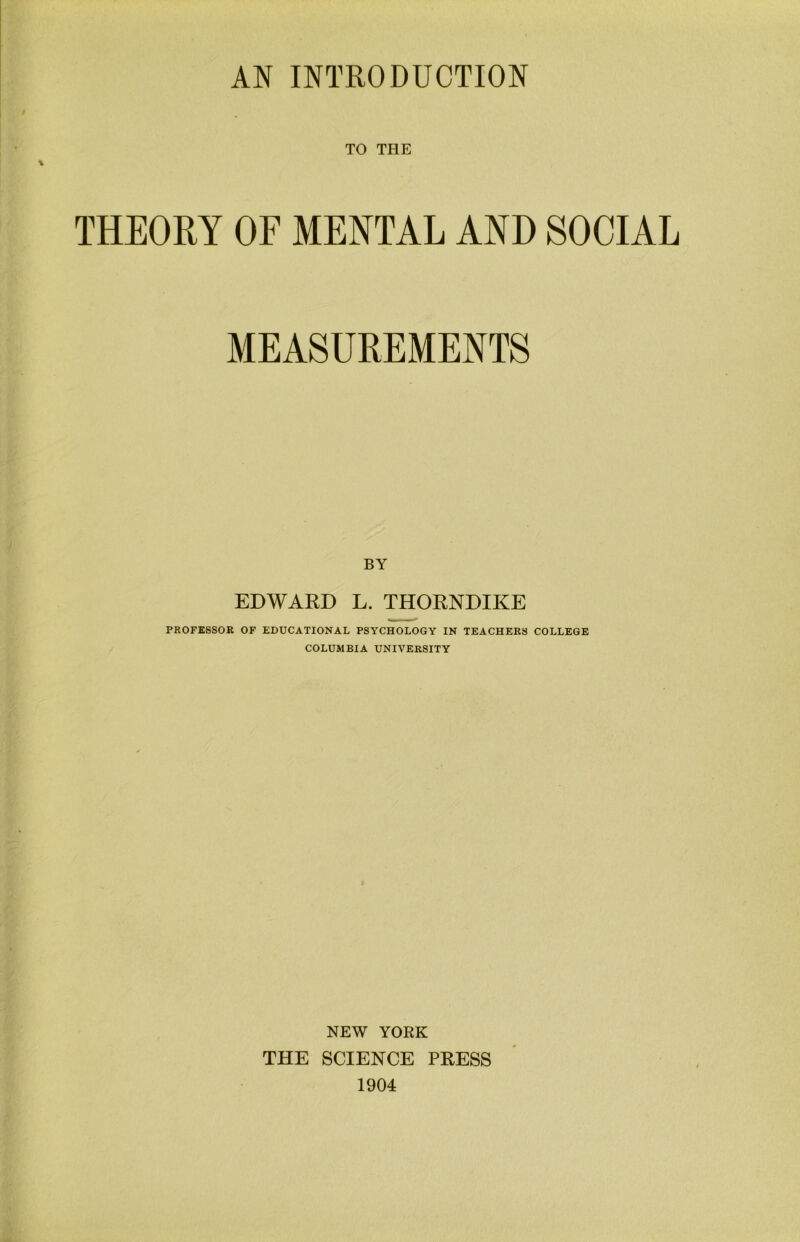 AN INTRODUCTION TO THE THEORY OF MENTAL AND SOCIAL MEASUREMENTS BY EDWARD L. THORNDIKE PROFESSOR OF EDUCATIONAL PSYCHOLOGY IN TEACHERS COLLEGE COLUMBIA UNIVERSITY NEW YORK THE SCIENCE PRESS 1904