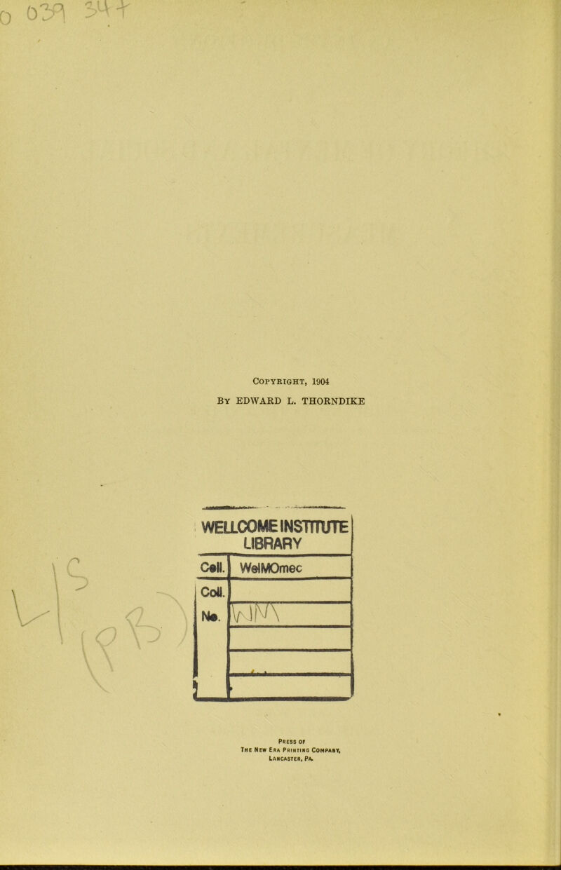 0 3^-r Copyright, 1904 By EDWARD L. THORNDIKE WELLCOME INSmUTE LIBRARY C«ll. WelMOmec IColt. V 1N\ J ^ .... • L- f Press of The New Era Prinfing Company, Lancaster, P/u