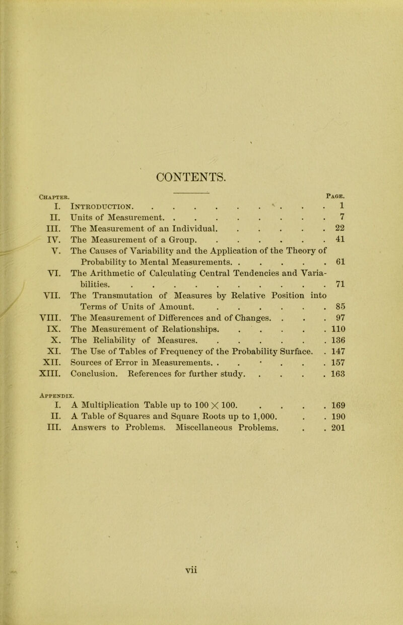 CONTENTS. Chapter. Page. I. Introduction ^ . . .1 II. Units of Measurement. ........ 7 III. The Measurement of an Individual. . . . . .22 IV. The Measurement of a Group. ...... 41 V. The Causes of Variability and the Application of the Theory of Probability to Mental Measurements. . . . . .61 VI. The Arithmetic of Calculating Central Tendencies and Varia- bilities. .......... 71 VII. The Transmutation of Measures by Kelative Position into Terms of Units of Amount. ...... 85 VIII. The Measurement of Differences and of Changes. . . .97 IX. The Measurement of Relationships. . . . . . 110 X. The Reliability of Measures. ...... 136 XI. The Use of Tables of Frequency of the Probability Surface. . 147 XII. Sources of Error in Measurements. ..*... 157 XIII. Conclusion. References for further study. .... 163 Appendix. I. A Multiplication Table up to 100 X 100. II. A Table of Squares and Square Roots up to 1,000. III. Answers to Problems. Miscellaneous Problems. 169 190 201 Vll