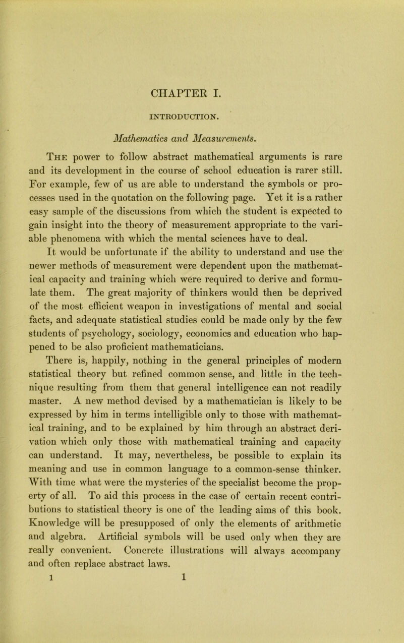INTRODUCTION. Mathematics and Measurements. The power to follow abstract mathematical arguments is rare and its development in the course of school education is rarer still. For example, few of us are able to understand the symbols or pro- cesses used in the quotation on the following page. Yet it is a rather easy sample of the discussions from which the student is expected to gain insight into the theory of measurement appropriate to the vari- able phenomena with which the mental sciences have to deal. It would be unfortunate if the ability to understand and use the newer methods of measurement were dependent upon the mathemat- ical capacity and training which were required to derive and formu- late them. The great majority of thinkers would then be deprived of the most efficient weapon in investigations of mental and social facts, and adequate statistical studies could be made only by the few students of psychology, sociology, economics and education who hap- pened to be also proficient mathematicians. There is, happily, nothing in the general principles of modern statistical theory but refined common sense, and little in the tech- nique resulting from them that general intelligence can not readily master. A new method devised by a mathematician is likely to be expressed by him in terms intelligible only to those with mathemat- ical training, and to be explained by him through an abstract deri- vation which only those with mathematical training and capacity can understand. It may, nevertheless, be possible to explain its meaning and use in common language to a common-sense thinker. With time what were the mysteries of the specialist become the prop- erty of all. To aid this process in the case of certain recent contri- butions to statistical theory is one of the leading aims of this book. Knowledge will be presupposed of only the elements of arithmetic and algebra. Artificial symbols will be used only when they are really convenient. Concrete illustrations will always accompany and often replace abstract laws. 1 1