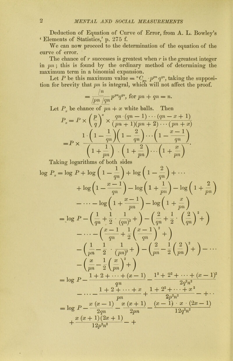 Deduction of Equation of Curve of Error, from A. L. Bowley’s ^ Elements of Statistics/ p. 275 f. We can now proceed to the determination of the equation of the curve of error. The chance of r successes is greatest when r is the greatest integer in pn; this is found by the ordinary method of determining the maximum term in a binomial expansion. Let P be this maximum value = ”0^^^ .rpp^ taking the supposi- tion for brevity that pn is integral, which will not affect the proof. In = for nn 4- on = n. /pn /qn^ ^ ^ ^ Let P^ be chance of pn -f x white balls. Then p _ p (pX qn-{qn~l) {qn — a; + 1) ~ ^ V 9' / ^ -h l){pn -(- 2) • • • (^pn -f x) Taking logarithms of both sides log P, = log P+ log (l - + log (l . = log P _ + 1 . ■ gn + ( X 1 / .r — 1 qn + 9 qn + (pn 2 {p7if ) (pn 2 ( / X 1 / a? Y \ \pn 2 \pn J J 2 p?i + - = log P - 1 -f- 2 -j- • • • -f- (a; — 1) 1 + 2^ 4* • • • + (a; — 1)^ qn 2(fn^ + ^r:2r2 + pn 2p^?i^ ^ ^ X (a; — 1) X (x + 1) (x — 1) • X • (2x — 1) ~ 2gn 2pn 12gV X (x + 1) (2x 4-1) 12pW