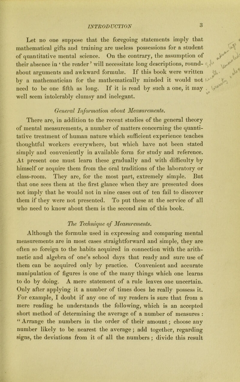 8 Let no one suppose that the foregoing statements imply that mathematical gifts and training are useless possessions for a student of quantitative mental science. On the contrary, the assumption of their absence in ‘ the reader ^ will necessitate long descriptions, round- about arguments and awkward formulae. If this book were written by a mathematician for the mathematically minded it would not need to be one fifth as long. If it is read by such a one, it may well seem intolerably clumsy and inelegant. General Information about Measurements. There are, in addition to the recent studies of the general theory of mental measurements, a number of matters concerning the quanti- tative treatment of human nature which sufficient experience teaches thoughtful workers everywhere, but which have not been stated simply and conveniently in available form for study and reference. At present one must learn these gradually and with difficulty by himself or acquire them from the oral traditions of the laboratory or class-room. They are, for the most part, extremely simple. But that one sees them at the first glance when they are presented does not imply that he would not in nine cases out of ten fail to discover them if they were not presented. To put these at the service of all who need to know about them is the second aim of this book. The Technique of Measurements. Although the formulae used in expressing and comparing mental measurements are in most cases straightforward and simple, they are often so foreign to the habits acquired in connection with the arith- metic and algebra of one’s school days that ready and sure use of them can be acquired only by practice. Convenient and accurate manipulation of figures is one of the many things which one learns to do by doing. A mere statement of a rule leaves one uncertain. Only after applying it a number of times does he really possess it. For example, I doubt if any one of my readers is sure that from a mere reading he understands the following, which is an accepted short method of determining the average of a number of measures : Arrange the numbers in the order of their amount; choose any number likely to be nearest the average; add together, regarding signs, the deviations from it of all the numbers; divide this result