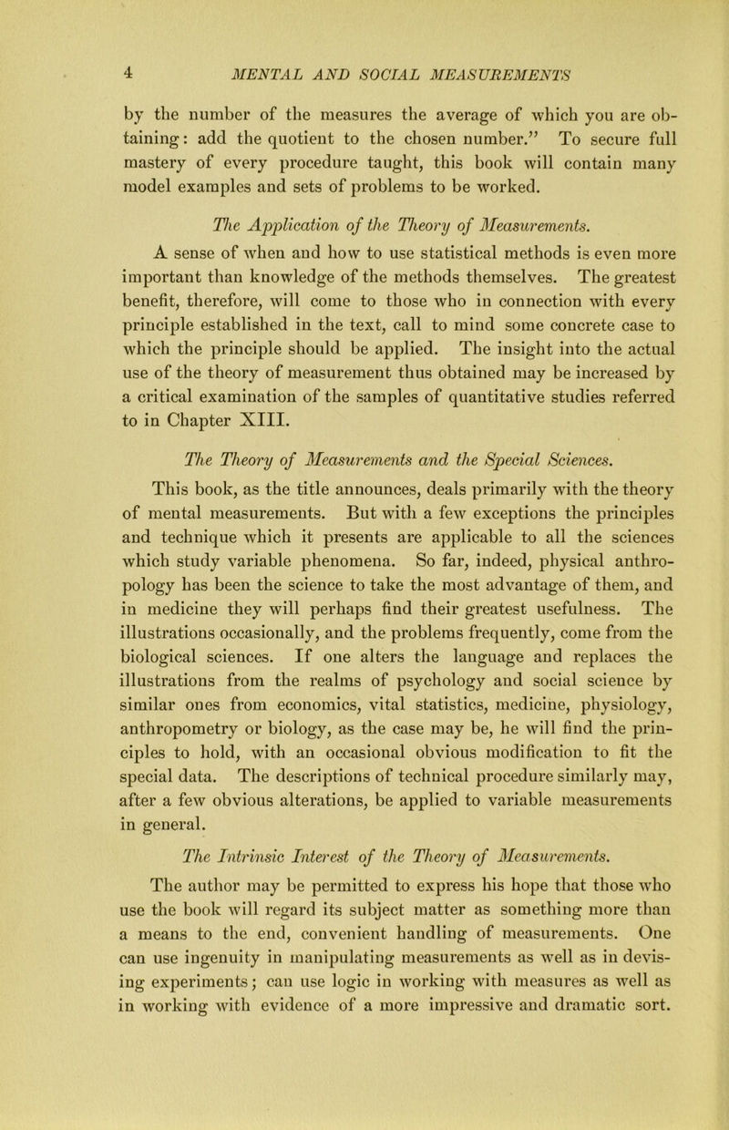 by the nimiber of the measures the average of which you are ob- taining : add the quotient to the chosen number/’ To secure full mastery of every procedure taught, this book will contain many model examples and sets of problems to be worked. The Application of the Theory of Measurements. A sense of when and how to use statistical methods is even more important than knowledge of the methods themselves. The greatest benefit, therefore, will come to those who in connection with every principle established in the text, call to mind some concrete case to which the principle should be applied. The insight into the actual use of the theory of measurement thus obtained may be increased by a critical examination of the samples of quantitative studies referred to in Chapter XIII. The Theory of Measurements and the Special Sciences. This book, as the title announces, deals primarily with the theory of mental measurements. But with a few exceptions the principles and technique which it presents are applicable to all the sciences which study variable phenomena. So far, indeed, physical anthro- pology has been the science to take the most advantage of them, and in medicine they will perhaps find their greatest usefulness. The illustrations occasionally, and the problems frequently, come from the biological sciences. If one alters the language and replaces the illustrations from the realms of psychology and social science by similar ones from economics, vital statistics, medicine, physiology, anthropometry or biology, as the case may be, he will find the prin- ciples to hold, with an occasional obvious modification to fit the special data. The descriptions of technical procedure similarly may, after a few obvious alterations, be applied to variable measurements in general. The Intrinsic Interest of the Theory of 3Iea.surements. The author may be permitted to express his hope that those who use the book will regard its subject matter as something more than a means to the end, convenient handling of measurements. One can use ingenuity in manipulating measurements as well as in devis- ing experiments; can use logic in working with measures as well as in working with evidence of a more impressive and dramatic sort.