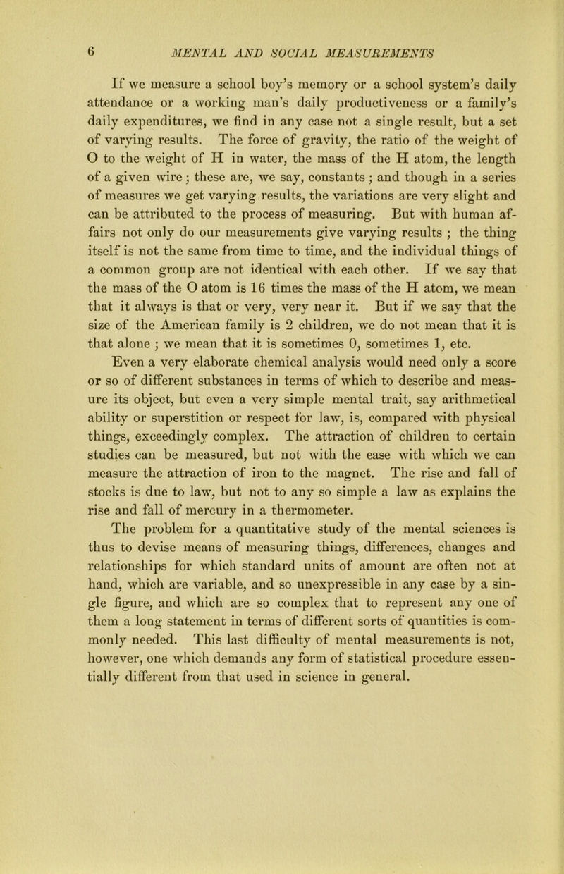 If we measure a school boy’s memory or a school system’s daily attendance or a working man’s daily productiveness or a family’s daily expenditures, we find in any case not a single result, but a set of varying results. The force of gravity, the ratio of the weight of O to the weight of H in water, the mass of the H atom, the length of a given wire; these are, we say, constants; and though in a series of measures we get varying results, the variations are very slight and can be attributed to the process of measuring. But with human af- fairs not only do our measurements give varying results ; the thing itself is not the same from time to time, and the individual things of a common group are not identical with each other. If we say that the mass of the O atom is 16 times the mass of the H atom, we mean that it always is that or very, very near it. But if we say that the size of the American family is 2 children, we do not mean that it is that alone ; we mean that it is sometimes 0, sometimes 1, etc. Even a very elaborate chemical analysis would need only a score or so of different substances in terms of which to describe and meas- ure its object, but even a very simple mental trait, say arithmetical ability or superstition or respect for law, is, compared with physical things, exceedingly complex. The attraction of children to certain studies can be measured, but not with the ease with which we can measure the attraction of iron to the magnet. The rise and fall of stocks is due to law, but not to any so simple a law as explains the rise and fall of mercury in a thermometer. The problem for a quantitative study of the mental sciences is thus to devise means of measuring things, differences, changes and relationships for which standard units of amount are often not at hand, which are variable, and so unexpressible in any case by a sin- gle figure, and which are so complex that to represent any one of them a long statement in terms of different sorts of quantities is com- monly needed. This last difficulty of mental measurements is not, however, one which demands any form of statistical procedure essen- tially different from that used in science in general.
