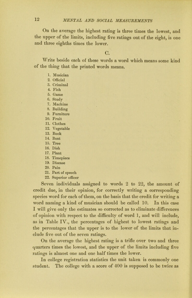 On the average the highest rating is three times the lowest, and the upper of the limits, including five ratings out of the eight, is one and three eighths times the lower. C. Write beside each of these words a word which means some kind of the thing that the printed words means. 1. Musician 2. Official 3. Criminal 4. Fish 5. Game 6. Study 7. Machine 8. Building 9. Furniture 10. Fruit 11. Clothes 12. Vegetable 13. Book 14. Boat 15. Tree 16. Dish 17. Plant 18. Timepiece 19. Disease 20. Pain 21. Part of speech 22. Superior officer Seven individuals assigned to words 2 to 22, the amount of credit due, in their opinion, for correctly writing a corresponding species word for each of them, on the basis that the credit for writing a word naming a kind of musician should be called 10. In this case I will give only the estimates so corrected as to eliminate differences of opinion with respect to the difficulty of word 1, and will include, as in Table IV., the percentages of highest to lowest ratings and the percentages that the upper is to the lower of the limits that in- clude five out of the seven ratings. On the average the highest rating is a trifle over two and three quarters times the lowest, and the upper of the limits including five ratings is almost one and one half times the lower. In college registration statistics the unit taken is commonly one student. The college with a score of 400 is supposed to be twice as