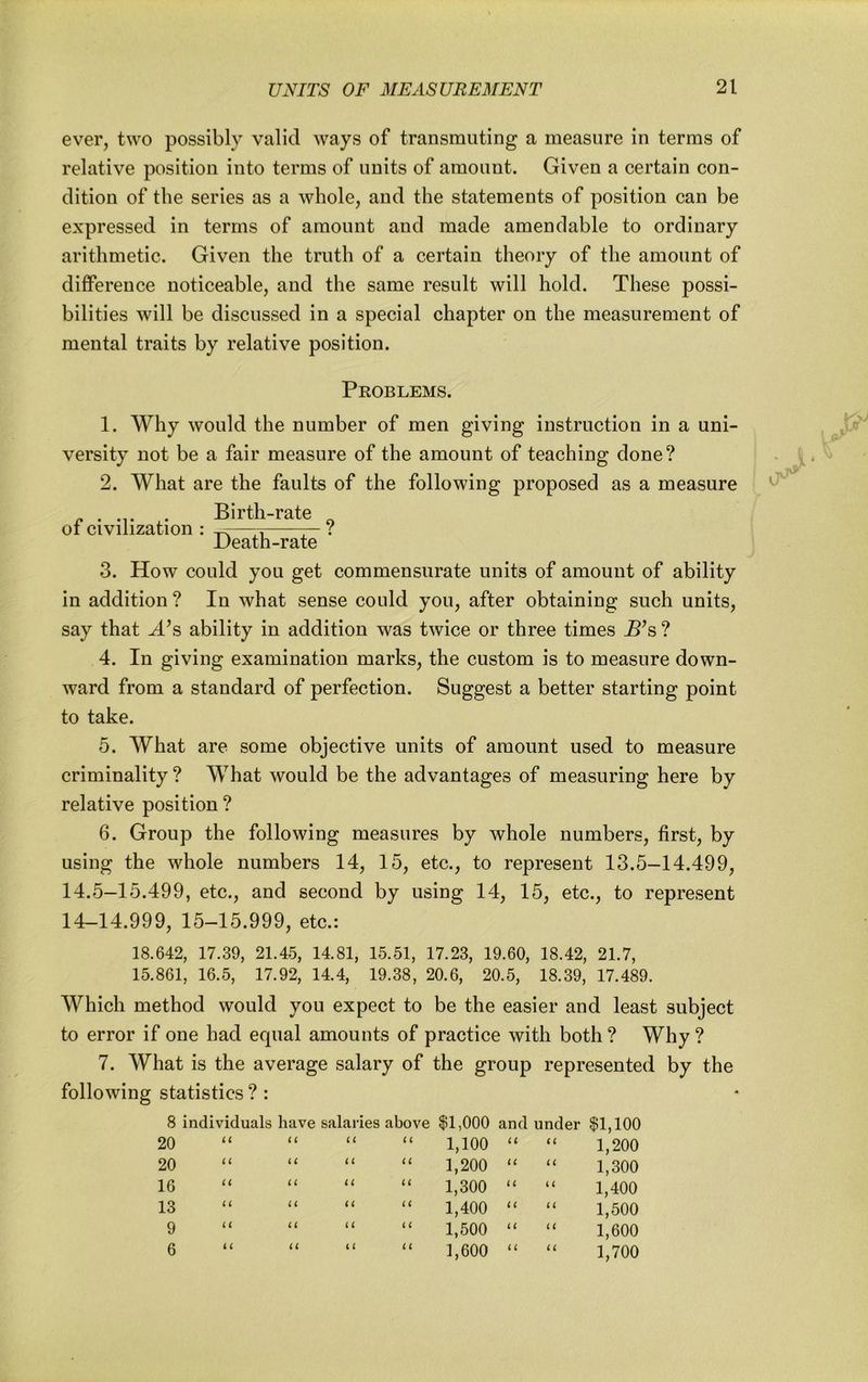 ever, two possibly valid ways of transmuting a measure in terms of relative position into terms of units of amount. Given a certain con- dition of the series as a whole, and the statements of position can be expressed in terms of amount and made amendable to ordinary arithmetic. Given the truth of a certain theory of the amount of difiPerence noticeable, and the same result will hold. These possi- bilities will be discussed in a special chapter on the measurement of mental traits by relative position. Problems. 1. Why would the number of men giving instruction in a uni- versity not be a fair measure of the amount of teaching done? 2. What are the faults of the following proposed as a measure Birth-rate ot civilization : — c Death-rate 3. How could you get commensurate units of amount of ability in addition ? In what sense could you, after obtaining such units, say that -d’s ability in addition was twice or three times ^^s ? 4. In giving examination marks, the custom is to measure down- ward from a standard of perfection. Suggest a better starting point to take. 5. What are some objective units of amount used to measure criminality ? What would be the advantages of measuring here by relative position? 6. Group the following measures by whole numbers, first, by using the whole numbers 14, 15, etc., to represent 13.5-14.499, 14.5-15.499, etc., and second by using 14, 15, etc., to represent 14-14.999, 15-15.999, etc.: 18.642, 17.39, 21.45, 14.81, 15.51, 17.23, 19.60, 18.42, 21.7, 15.861, 16.5, 17.92, 14.4, 19.38, 20.6, 20.5, 18.39, 17.489. Which method would you expect to be the easier and least subject to error if one had equal amounts of practice with both ? Why ? 7. What is the average salary of the group represented by the following statistics ? : 8 individuals have salaries above $1,000 and under $1,100 20 U u u u 1,100 u ti 1,200 20 u u a u 1,200 u ii 1,300 16 u a u i i 1,300 u (i 1,400 13 u i i iC u 1,400 i ( u 1,500 9 i i u u i ( 1,500 u i ( 1,600 6 i i u i i C1 1,600 i i u 1,700
