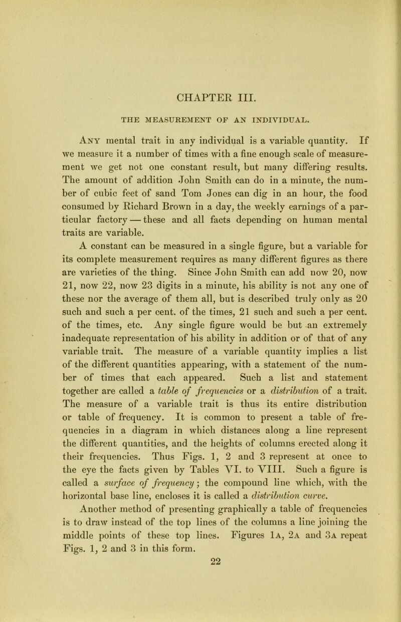 CHAPTER III. THE MEASUREMENT OF AN INDIVIDUAL. Any mental trait in any individual is a variable quantity. If we measure it a number of times with a fine enough scale of measure- ment we get not one constant result, but many differing results. The amount of addition John Smith can do in a minute, the num- ber of cubic feet of sand Tom Jones can dig in an hour, the food consumed by Richard Brown in a day, the weekly earnings of a par- ticular factory — these and all facts depending on human mental traits are variable. A constant can be measured in a single figure, but a variable for its complete measurement requires as many different figures as there are varieties of the thing. Since John Smith can add now 20, now 21, now 22, now 23 digits in a minute, his ability is not any one of these nor the average of them all, but is described truly only as 20 such and such a per cent, of the times, 21 such and such a per cent, of the times, etc. Any single figure would be but -an extremely inadequate representation of his ability in addition or of that of any variable trait. The measure of a variable quantity implies a list of the different quantities appearing, with a statement of the num- ber of times that each appeared. Such a list and statement together are called a table of frequencies or a distribution of a trait. The measure of a variable trait is thus its entire distribution or table of frequency. It is common to present a table of fre- quencies in a diagram in which distances along a line represent the different quantities, and the heights of columns erected along it their frequencies. Thus Figs. 1, 2 and 3 represent at once to the eye the facts given by Tables VI. to VIII. Such a figure is called a surface of frequency; the compound line which, Avith the horizontal base line, encloses it is called a distribution curve. Another method of presenting graphically a table of frequencies is to draw instead of the top lines of the columns a line joining the middle points of these top lines. Figures 1a, 2a and 3a repeat Figs. 1, 2 and 3 in this form.