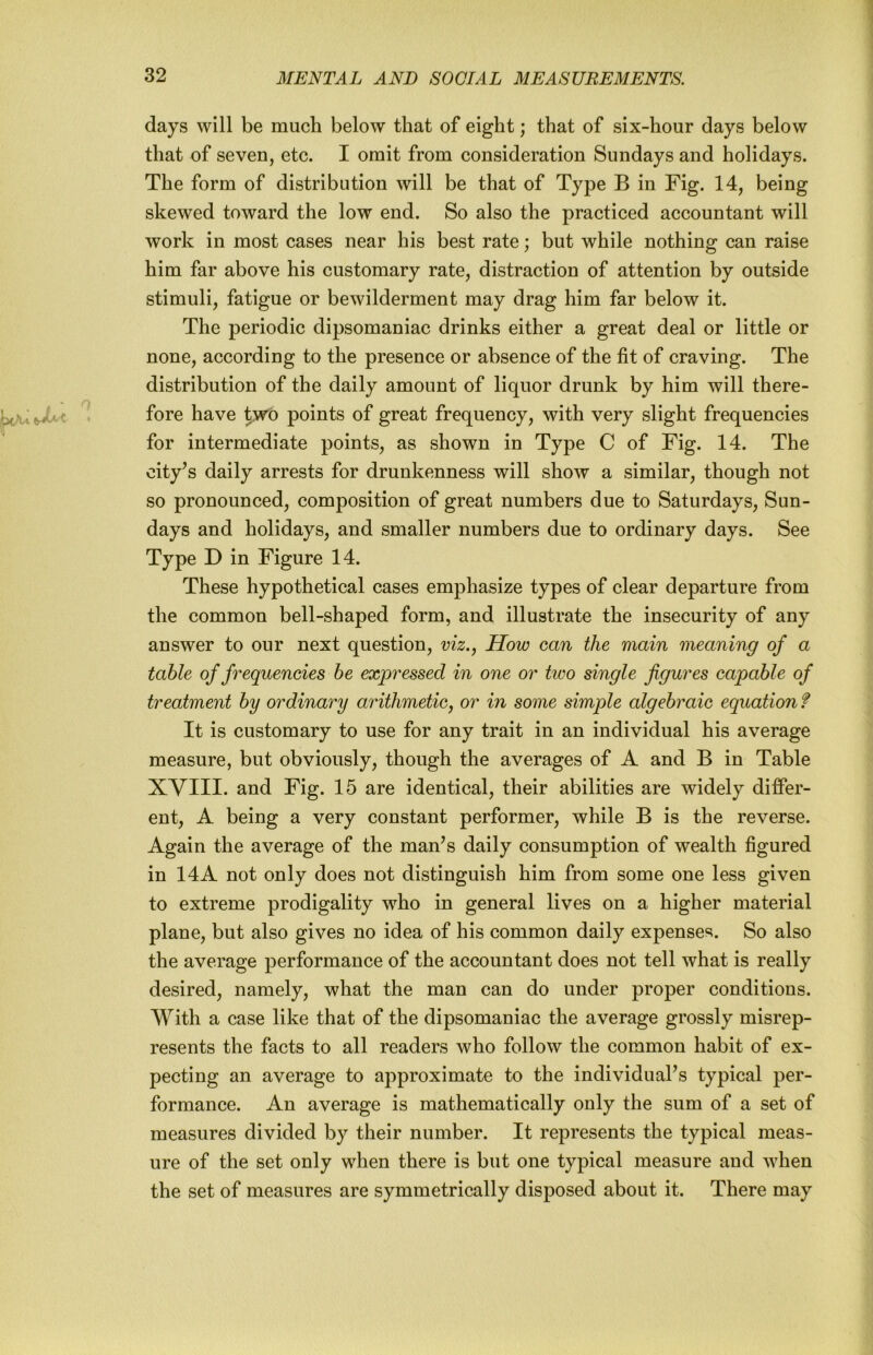 days will be much below that of eight; that of six-hour days below that of seven, etc. I omit from consideration Sundays and holidays. The form of distribution will be that of Type B in Fig. 14, being skewed toward the low end. So also the practiced accountant will work in most cases near his best rate; but while nothing can raise him far above his customary rate, distraction of attention by outside stimuli, fatigue or bewilderment may drag him far below it. The periodic dipsomaniac drinks either a great deal or little or none, according to the presence or absence of the fit of craving. The distribution of the daily amount of liquor drunk by him will there- fore have ^wo points of great frequency, with very slight frequencies for intermediate points, as shown in Type C of Fig. 14. The city’s daily arrests for drunkenness will show a similar, though not so pronounced, composition of great numbers due to Saturdays, Sun- days and holidays, and smaller numbers due to ordinary days. See Type D in Figure 14. These hypothetical cases emphasize types of clear departure from the common bell-shaped form, and illustrate the insecurity of any answer to our next question, viz., How can the main meaning of a table of frequencies he expressed in one or tivo single figures capable of treatment by ordinary arithmetic, or in some simple algebraic equation f It is customary to use for any trait in an individual his average measure, but obviously, though the averages of A and B in Table XVIII. and Fig. 15 are identical, their abilities are widely differ- ent, A being a very constant performer, while B is the reverse. Again the average of the man’s daily consumption of wealth figured in 14A not only does not distinguish him from some one less given to extreme prodigality who in general lives on a higher material plane, but also gives no idea of his common daily expense^?. So also the average performance of the accountant does not tell what is really desired, namely, what the man can do under proper conditions. With a case like that of the dipsomaniac the average grossly misrep- resents the facts to all readers who follow the common habit of ex- pecting an average to approximate to the individual’s typical per- formance. An average is mathematically only the sum of a set of measures divided by their number. It represents the typical meas- ure of the set only when there is but one typical measure and when the set of measures are symmetrically disposed about it. There may