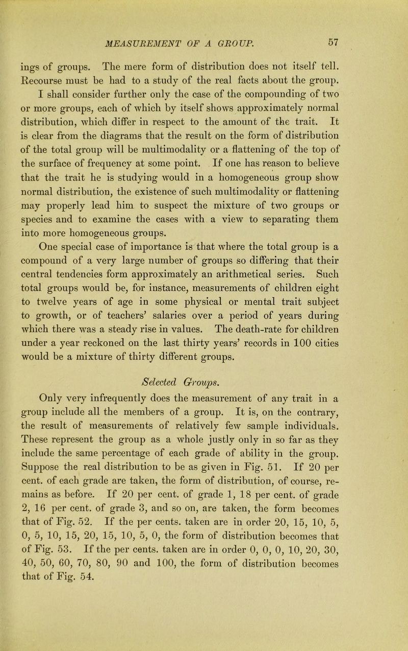 ings of groups. The mere form of distribution does not itself tell. Recourse must be had to a study of the real facts about the group. I shall consider further only the case of the compounding of two or more groups, each of which by itself shows approximately normal distribution, which difiPer in respect to the amount of the trait. It is clear from the diagrams that the result on the form of distribution of the total group will be multimodality or a flattening of the top of the surface of frequency at some point. If one has reason to believe that the trait he is studying would in a homogeneous group show normal distribution, the existence of such multimodality or flattening may properly lead him to suspect the mixture of two groups or species and to examine the cases with a view to separating them into more homogeneous groups. One special case of importance is that where the total group is a compound of a very large number of groups so differing that their central tendencies form approximately an arithmetical series. Such total groups would be, for instance, measurements of children eight to twelve years of age in some physical or mental trait subject to growth, or of teachers’ salaries over a period of years during which there was a steady rise in values. The death-rate for children under a year reckoned on the last thirty years’ records in 100 cities would be a mixture of thirty different groups. Selected Groups. Only very infrequently does the measurement of any trait in a group include all the members of a group. It is, on the contrary, the result of measurements of relatively few sample individuals. These represent the group as a whole justly only in so far as they include the same percentage of each grade of ability in the group. Suppose the real distribution to be as given in Fig. 51. If 20 per cent, of each grade are taken, the form of distribution, of course, re- mains as before. If 20 per cent, of grade 1, 18 per cent, of grade 2, 16 per cent, of grade 3, and so on, are taken, the form becomes that of Fig. 52. If the per cents, taken are in order 20, 15, 10, 5, 0, 5, 10, 15, 20, 15, 10, 5, 0, the form of distribution becomes that of Fig. 53. If the per cents, taken are in order 0, 0, 0, 10, 20, 30, 40, 50, 60, 70, 80, 90 and 100, the form of distribution becomes that of Fig. 54.