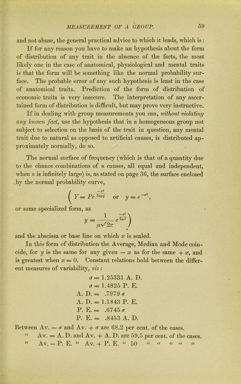 aud not abuse, the general practical advice to which it leads, which is: If for any reason you have to make an hypothesis about the form of distribution of any trait in the absence of the facts, the most likely one in the case of anatomical, physiological and mental traits is that the' form will be something like the normal probability sur- face. The probable error of any such hypothesis is least in the case of anatomical traits. Prediction of the form of distribution of economic traits is very insecure. The interpretation of any ascer- tained form of distribution is difficult, but may prove very instructive. If in dealing with group measurements you can, without violating any known fact, use the hypothesis that in a homogeneous group not subject to selection on the basis of the trait in question, any mental trait due to natural as opposed to artificial causes, is distributed ap- proximately normally, do so. The normal surface of frequency (which is that of a quantity due to the chance combinations of n causes, all equal and independent, when n is infinitely large) is, as stated on page 36, the surface enclosed by the normal probability curve, { Y = Pe or y = , or some specialized form, as and the abscissa or base line on which x is scaled. In this form of distribution the Average, Median and Mode coin- cide, for y is the same for any given — cc as for the same Y x, and is greatest when x= 0. Constant relations hold between the differ- ent measures of variability, viz : a= 1.25331 A. D. 1.4825 P. E. A. D. = .7979 ^ A. D. = 1.1843 P. E. P. E. = .6745 P. E. = .8453 A. D. Between Av. — a aud Av. -f- a are 68.2 per cent, of the cases. Av. = A. D. and Av. -f- A. D. are 59.5 per cent, of the cases. Av. — P. E. Av. -f P. E. 50