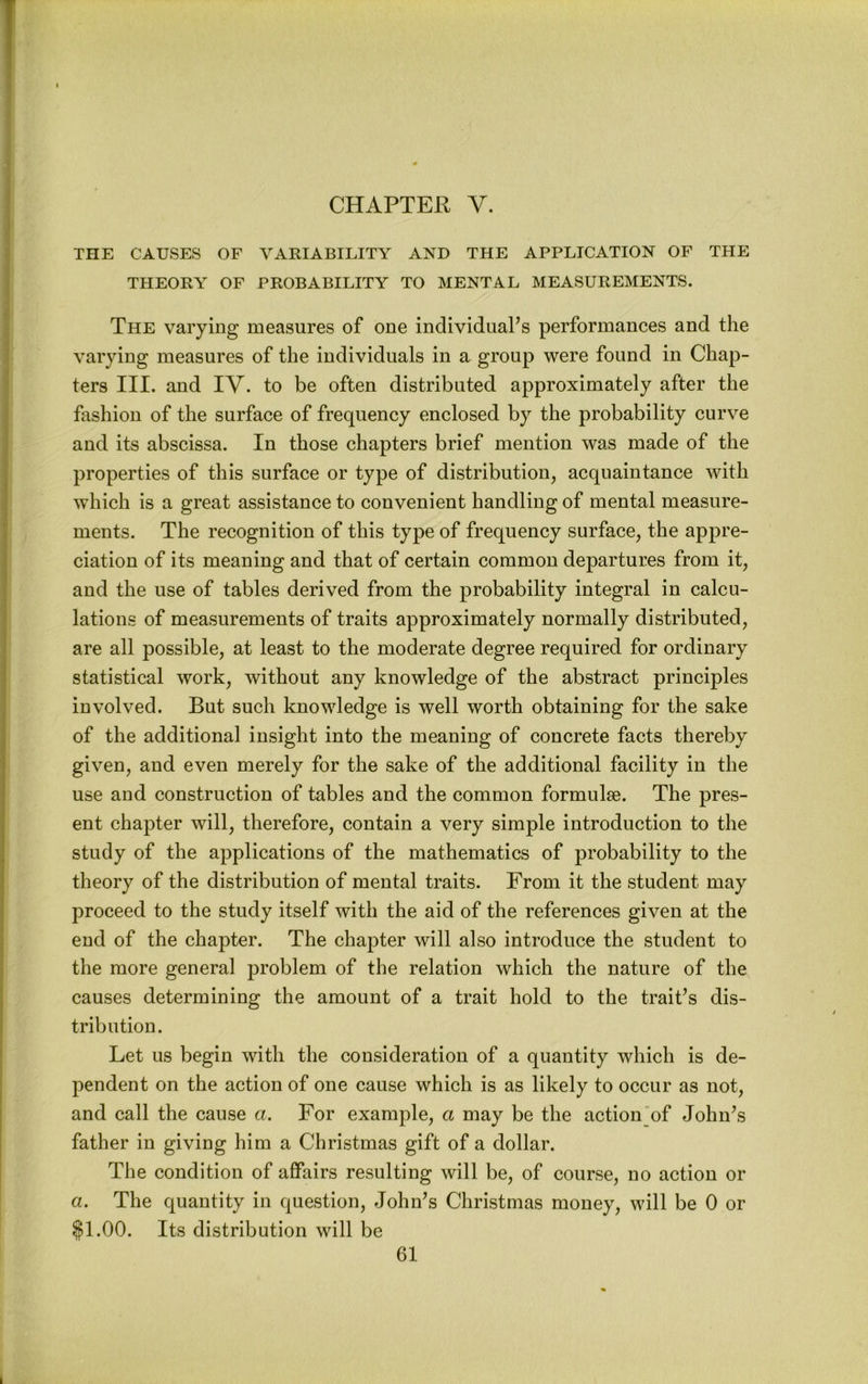 CHAPTER V. THE CAUSES OF YAKIABILITY AND THE APPLICATION OF THE THEORY OF PROBABILITY TO MENTAL MEASUREMENTS. The varying measures of one individual’s performances and the varying measures of the individuals in a group were found in Chap- ters III. and IV. to be often distributed approximately after the fashion of the surface of frequency enclosed by the probability curve and its abscissa. In those chapters brief mention was made of the properties of this surface or type of distribution, acquaintance with which is a great assistance to convenient handling of mental measure- ments. The recognition of this type of frequency surface, the appre- ciation of its meaning and that of certain common departures from it, and the use of tables derived from the probability integral in calcu- lations of measurements of traits approximately normally distributed, are all possible, at least to the moderate degree required for ordinary statistical work, without any knowledge of the abstract principles involved. But such knowledge is well worth obtaining for the sake of the additional insight into the meaning of concrete facts thereby given, and even merely for the sake of the additional facility in the use and construction of tables and the common formulae. The pres- ent chapter will, therefore, contain a very simple introduction to the study of the applications of the mathematics of probability to the theory of the distribution of mental traits. From it the student may proceed to the study itself with the aid of the references given at the end of the chapter. The chapter will also introduce the student to the more general problem of the relation which the nature of the causes determining the amount of a trait hold to the trait’s dis- tribution. Let us begin with the consideration of a quantity which is de- pendent on the action of one cause which is as likely to occur as not, and call the cause a. For example, a may be the action of John’s father in giving him a Christmas gift of a dollar. The condition of affairs resulting will be, of course, no action or a. The quantity in question, John’s Christmas money, will be 0 or §1.00. Its distribution will be