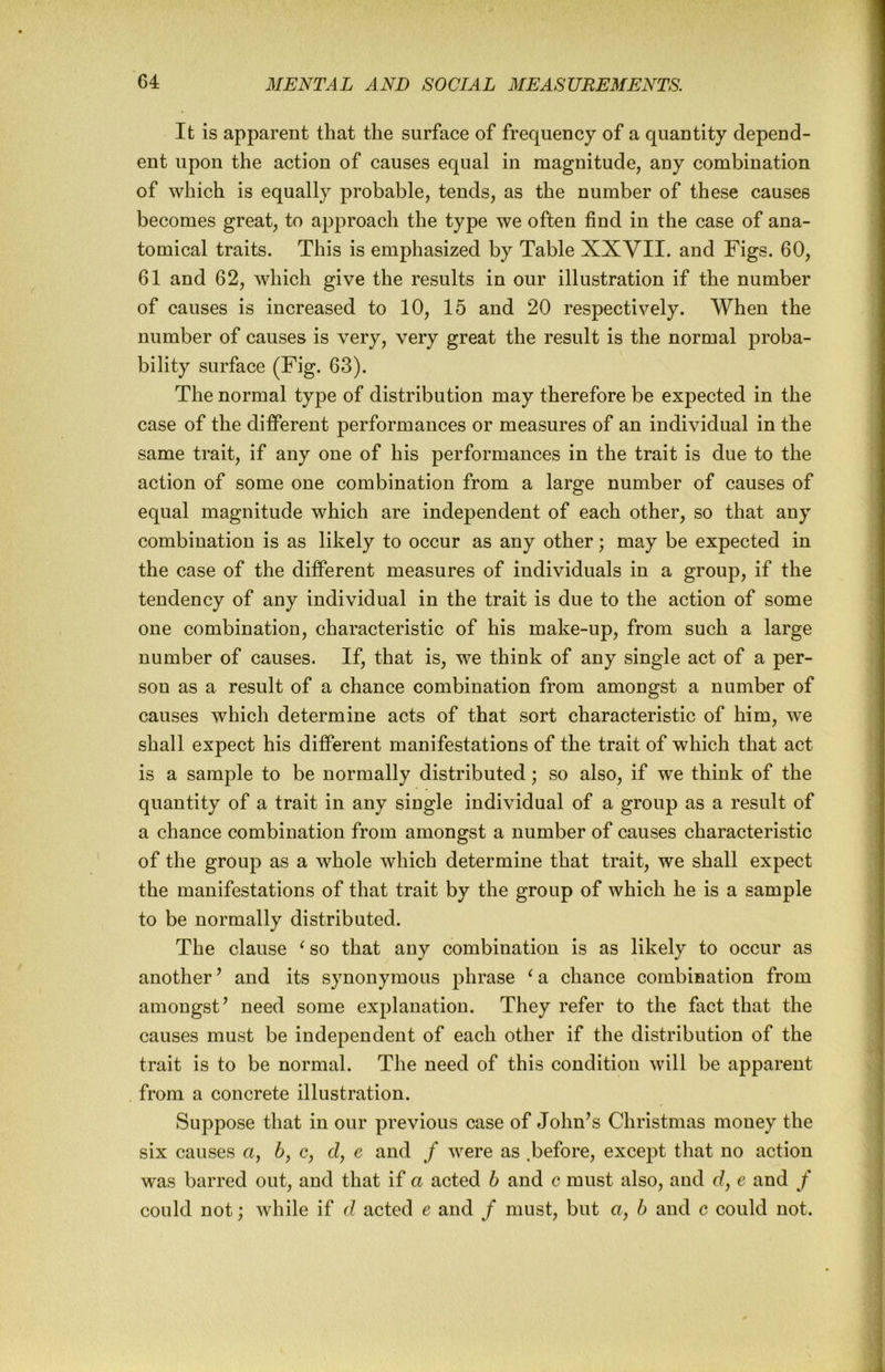 It is apparent that the surface of frequency of a quantity depend- ent upon the action of causes equal in magnitude, any combination of which is equally probable, tends, as the number of these causes becomes great, to approach the type we often find in the case of ana- tomical traits. This is emphasized by Table XXVII. and Figs. 60, 61 and 62, which give the results in our illustration if the number of causes is increased to 10, 15 and 20 respectively. When the number of causes is very, very great the result is the normal proba- bility surface (Fig. 63). The normal type of distribution may therefore be expected in the case of the different performances or measures of an individual in the same trait, if any one of his performances in the trait is due to the action of some one combination from a large number of causes of equal magnitude which are independent of each other, so that any combination is as likely to occur as any other; may be expected in the case of the different measures of individuals in a group, if the tendency of any individual in the trait is due to the action of some one combination, characteristic of his make-up, from such a large number of causes. If, that is, we think of any single act of a per- son as a result of a chance combination from amongst a number of causes which determine acts of that sort characteristic of him, we shall expect his different manifestations of the trait of which that act is a sample to be normally distributed; so also, if we think of the quantity of a trait in any single individual of a group as a result of a chance combination from amongst a number of causes characteristic of the group as a whole which determine that trait, we shall expect the manifestations of that trait by the group of which he is a sample to be normally distributed. The clause ^so that any combination is as likely to occur as another’ and its synonymous phrase ^a chance combination from amongst’ need some explanation. They refer to the fact that the causes must be independent of each other if the distribution of the trait is to be normal. The need of this condition will be apparent from a concrete illustration. Suppose that in our previous case of John’s Christmas money the six causes a, 6, c, d, e and / were as ,before, except that no action was barred out, and that if a acted h and c must also, and d, e and / could not; while if d acted e and / must, but a, h and c could not.