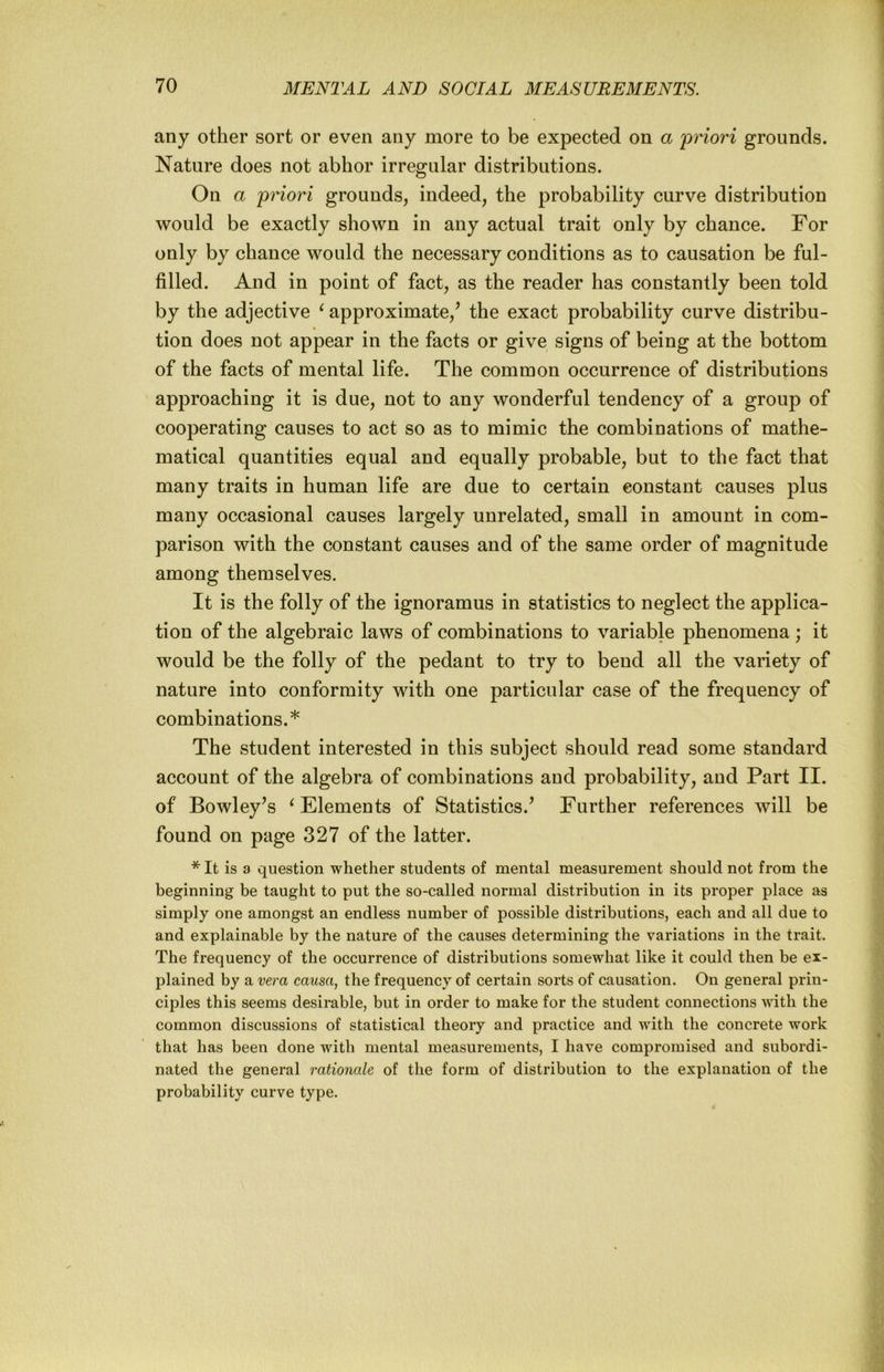 any other sort or even any more to be expected on a 'priori grounds. Nature does not abhor irregular distributions. On a priori grounds, indeed, the probability curve distribution would be exactly shown in any actual trait only by chance. For only by chance would the necessary conditions as to causation be ful- filled. And in point of fact, as the reader has constantly been told by the adjective ^ approximate,^ the exact probability curve distribu- tion does not appear in the facts or give signs of being at the bottom of the facts of mental life. The common occurrence of distributions approaching it is due, not to any wonderful tendency of a group of cooperating causes to act so as to mimic the combinations of mathe- matical quantities equal and equally probable, but to the fact that many traits in human life are due to certain constant causes plus many occasional causes largely unrelated, small in amount in com- parison with the constant causes and of the same order of magnitude among themselves. It is the folly of the ignoramus in statistics to neglect the applica- tion of the algebraic laws of combinations to variable phenomena ; it would be the folly of the pedant to try to bend all the variety of nature into conformity with one particular case of the frequency of combinations.* The student interested in this subject should read some standard account of the algebra of combinations and probability, and Part II. of Bowley’s ^Elements of Statistics.’ Further references will be found on page 327 of the latter. * It is a question whether students of mental measurement should not from the beginning be taught to put the so-called normal distribution in its proper place as simply one amongst an endless number of possible distributions, each and all due to and explainable by the nature of the causes determining the variations in the trait. The frequency of the occurrence of distributions somewhat like it could then be ex- plained by a vera causa, the frequency of certain sorts of causation. On general prin- ciples this seems desirable, but in order to make for the student connections with the common discussions of statistical theory and practice and with the concrete work that has been done with mental measurements, I have compromised and subordi- nated the general rationale of the form of distribution to the explanation of the probability curve type.
