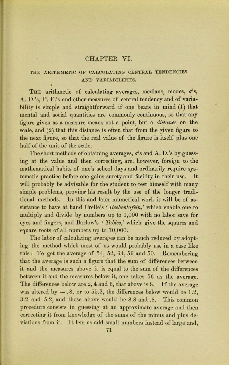 CHAPTER VI. THE ARITHMETIC OF CALCULATING CENTRAL TENDENCIES AND VARIABILITIES. ♦ The arithmetic of calculating averages, medians, modes, <r’s, A. D.’s, P. E.’s and other measures of central tendency and of varia- bility is simple and straightforward if one bears in mind (1) that mental and social quantities are commonly continuous, so that any figure given as a measure means not a point, but a distance on the scale, and (2) that this distance is often that from the given figure to the next figure, so that the real value of the figure is itself plus one half of the unit of the scale. The short methods of obtaining averages, <r’s and A. D.^s by guess- ing at the value and then correcting, are, however, foreign to the mathematical habits of one^s school days and ordinarily require sys- tematic practice before one gains surety and facility in their use. It will probably be advisable for the student to test himself with many simple problems, proving his result by the use of the longer tradi- tional methods. In this and later mumerical work it will be of as- sistance to have at hand Crelle’s ^ Rechentafeln,^ which enable one to multiply and divide by numbers up to 1,000 with no labor save for eyes and fingers, and Barlow’s ^ Tables,^ which give the squares and square roots of all numbers up to 10,000. The labor of calculating averages can be much reduced by adopt- ing the method which most of us would probably use in a case like this : To get the average of 54, 52, 64, 56 and 50. Remembering that the average is such a figure that the sum of differences between it and the measures above it is equal to the sum of the differences between it and the measures below it, one takes 56 as the average. The differences below are 2, 4 and 6, that above is 8. If the average was altered by — .8, or to 55.2, the differences below would be 1.2, 3.2 and 5.2, and those above would be 8.8 and .8. This common procedure consists in guessing at an approximate average and then correcting it from knowledge of the sums of the minus and plus de- viations from it. It lets us add small numbers instead of large and,