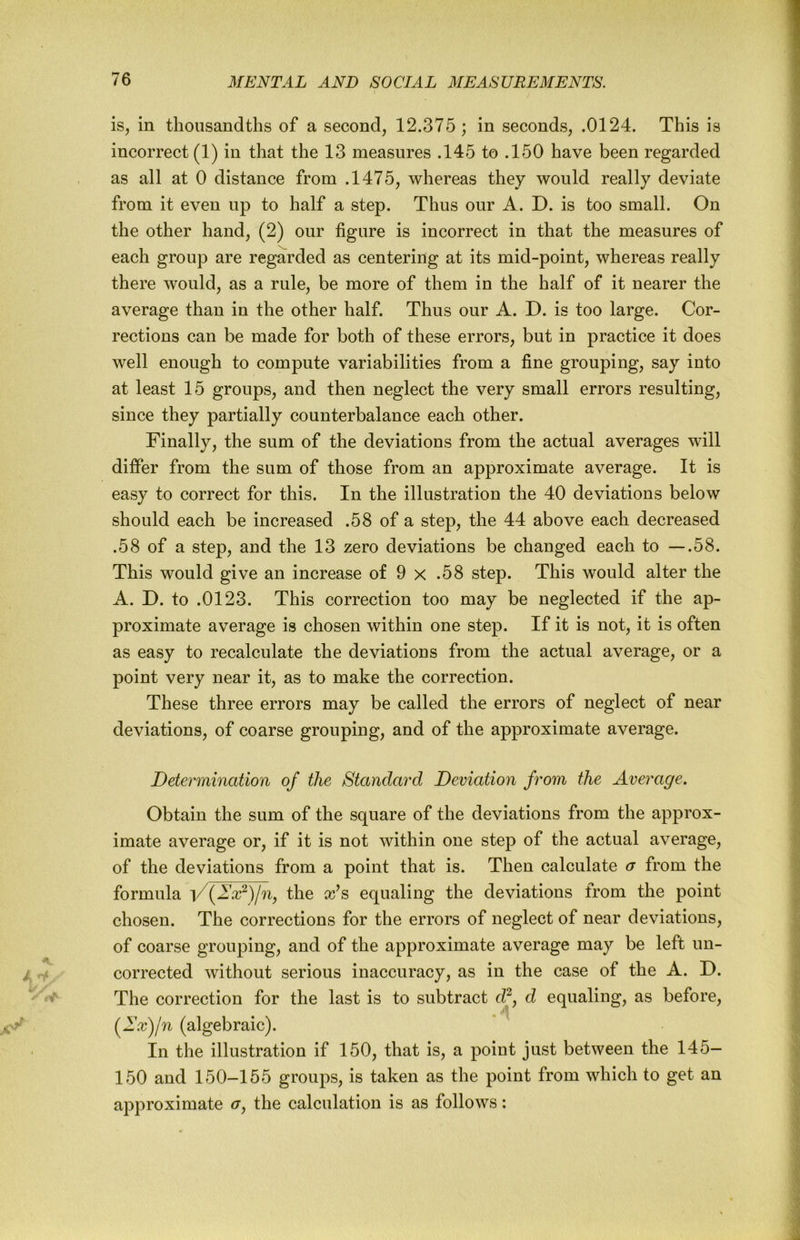 is, in thousandths of a second, 12.375 ; in seconds, .0124. This is incorrect (1) in that the 13 measures .145 to .150 have been regarded as all at 0 distance from .1475, whereas they would really deviate from it even up to half a step. Thus our A. D. is too small. On the other hand, (2) our figure is incorrect in that the measures of each group are regarded as centering at its mid-point, whereas really there would, as a rule, be more of them in the half of it nearer the average than in the other half. Thus our A. D. is too large. Cor- rections can be made for both of these errors, but in practice it does well enough to compute variabilities from a fine grouping, say into at least 15 groups, and then neglect the very small errors resulting, since they partially counterbalance each other. Finally, the sum of the deviations from the actual averages will differ from the sum of those from an approximate average. It is easy to correct for this. In the illustration the 40 deviations below should each be increased .58 of a step, the 44 above each decreased .58 of a step, and the 13 zero deviations be changed each to —.58. This would give an increase of 9 x .58 step. This would alter the A. D. to .0123. This correction too may be neglected if the ap- proximate average is chosen within one step. If it is not, it is often as easy to recalculate the deviations from the actual average, or a point very near it, as to make the correction. These three errors may be called the errors of neglect of near deviations, of coarse grouping, and of the approximate average. Determination of the Standard Deviation from the Average. Obtain the sum of the square of the deviations from the approx- imate average or, if it is not within one step of the actual average, of the deviations from a point that is. Then calculate a from the formula i/the cc^s equaling the deviations from the point chosen. The corrections for the errors of neglect of near deviations, of coarse grouping, and of the approximate average may be left un- corrected without serious inaccuracy, as in the case of the A. D. The correction for the last is to subtract d?, d equaling, as before, (^Ixfn (algebraic). In the illustration if 150, that is, a point just between the 145- 150 and 150-155 groups, is taken as the point from which to get an approximate <r, the calculation is as follows: