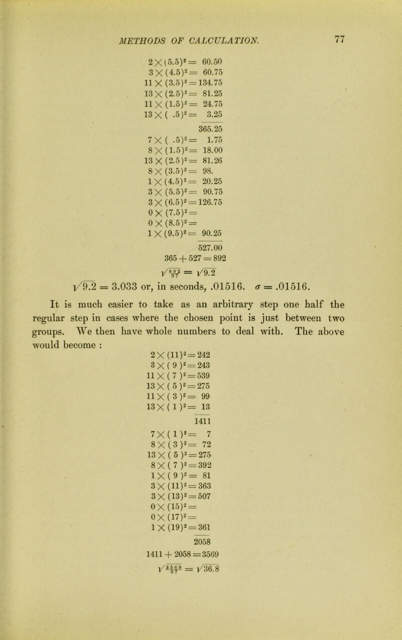 2X (5.5)2= 60.50 3 X (4.5)2= 60.75 11 X (3.5)2 = 134.75 13 X (2.5)2= 81.25 11 X (1.5)2= 24.75 13 X( .5)2= 3.25 365.25 7X(.5)2= 1.75 8 X (1.5)2= 18.00 13 X (2.5)2= 81.26 8 X (3.5)2= 98, IX (4.5)2= 20.25 3 X (5.5)2= 90.75 3 X (6.5)2 = 126.75 OX (7.5)2 = 0X(8.5)2 = IX (9.5)2= 90.25 527.00 365 4- 527 = 892 /W = l/9.2 = 3.033 or, in seconds, .01516. a = .01516. It is much easier to take as an arbitrary step one half the regular step in cases where the chosen point is just between two groups. We then have whole numbers to deal with. The above would become : 2X (11)^ = 242 3X ( 9 )2 = 243 IIX ( 7 )2 = 539 13X( 5)2 = 275 11X(3)2= 99 13X ( 1 13 1411 7X(1)*= 7 8X (3 )2= 72 13X( 5)2 = 275 8X ( 7 )2 = 392 1X(9)2= 81 3 X (11)'==-363 3X (13)2 = 507 OX (15)2 = OX (17)2 = 1 X (19)2 = 361 2058 1411 + 2058=3569