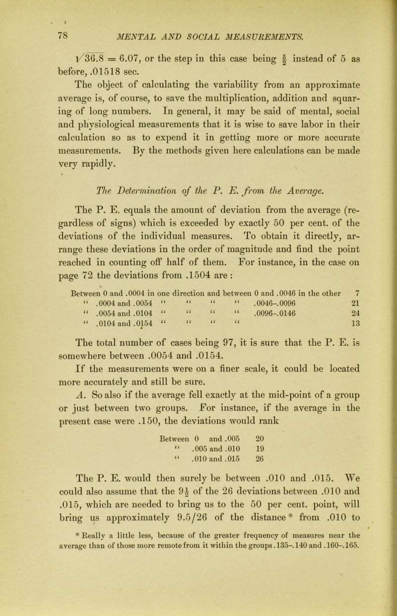 |/36.8 = 6.07, or the step in this case being | instead of 5 as before, .01518 sec. The object of calculating the variability from an approximate average is, of course, to save the multiplication, addition and squar- ing of long numbers. In general, it may be said of mental, social and physiological measurements that it is wise to save labor in their calculation so as to expend it in getting more or more accurate measurements. By the methods given here calculations can be made very rapidly. f The Determination of the P. E. from the Average. The P. E. equals the amount of deviation from the average (re- gardless of signs) which is exceeded by exactly 50 per cent, of the deviations of the individual measures. To obtain it directly, ar- range these deviations in the order of magnitude and find the point reached in counting ofP half of them. For instance, in the case on page 72 the deviations from .1504 are : Between 0 and .0004 in one direction and between 0 and .0046 in the other 7 “ .0004 and .0054 “ “ “ “ .0046-.0096 21 “ .0054 and .0104 ‘‘ “ “ “ .0096-.0146 24 “ .0104 and .0154 “ “ “ “ 13 The total number of cases being 97, it is sure that the P. E. is somewhere between .0054 and .0154. If the measurements were on a finer scale, it could be located more accurately and still be sure. A. So also if the average fell exactly at the mid-point of a group or just between two groups. For instance, if the average in the present case were .150, the deviations would rank Between 0 and .005 20 “ .005 and .010 19 “ .010 and .015 26 The P. E. would then surely be between .010 and .015. AYe could also assume that the 9J of the 26 deviations between .010 and .015, which are needed to bring us to the 50 per cent, point, will bring us approximately 9.5/26 of the distance* from .010 to * Eeally a little less, because of the greater frequency of measures near the average than of those more remote from it within the groups. 135-. 140 and .160-. 165.