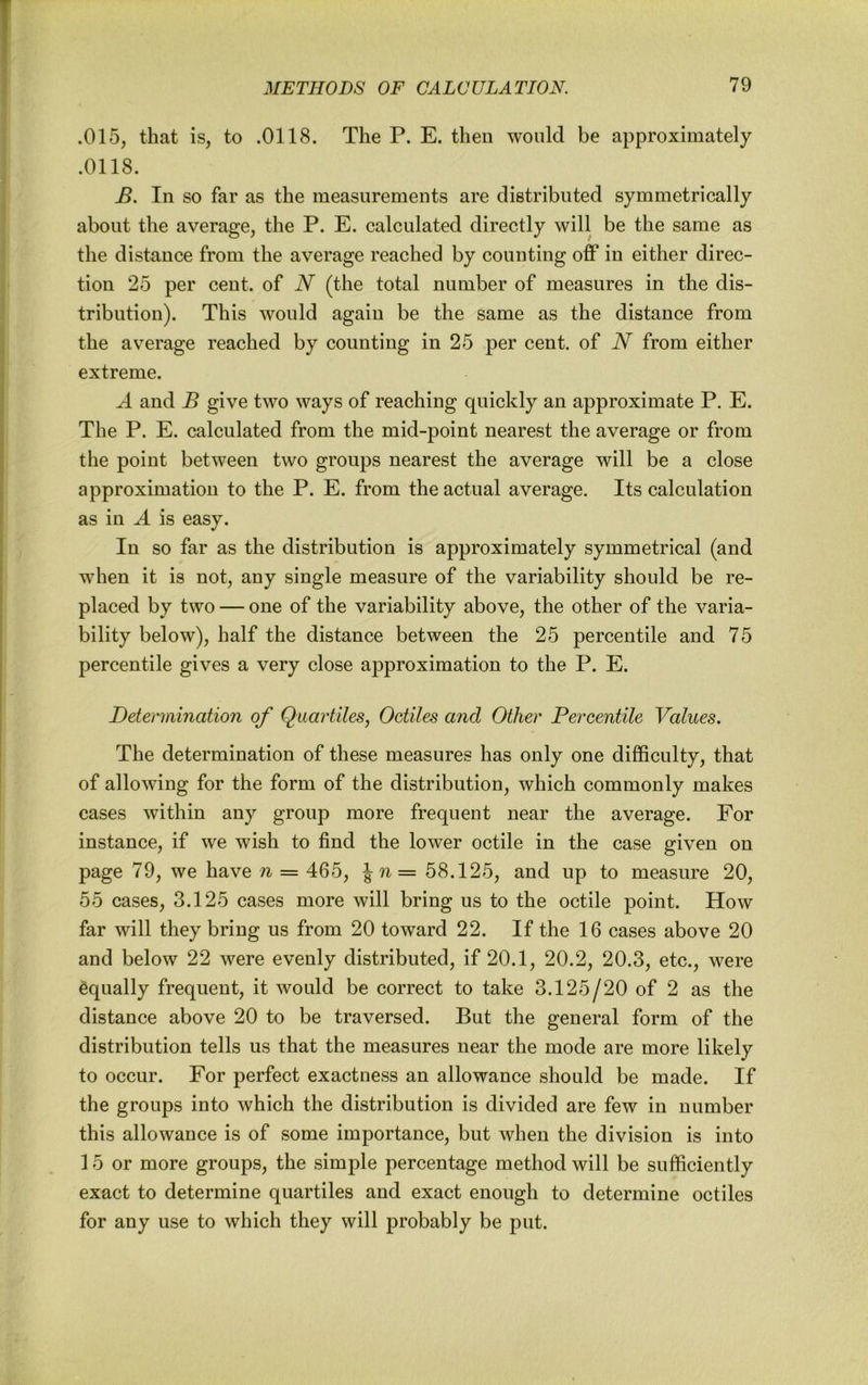 .015, that is, to .0118. The P. E. then would be approximately .0118. B. In so far as the measurements are distributed symmetrically about the average, the P. E. calculated directly will be the same as the distance from the average reached by counting off in either direc- tion 25 per cent, of N (the total number of measures in the dis- tribution). This would again be the same as the distance from the average reached by counting in 25 per cent, of N from either extreme. A and B give two ways of reaching quickly an approximate P. E. The P. E. calculated from the mid-point nearest the average or from the point between two groups nearest the average will be a close approximation to the P. E. from the actual average. Its calculation as in A is easy. In so far as the distribution is approximately symmetrical (and when it is not, any single measure of the variability should be re- placed by two — one of the variability above, the other of the varia- bility below), half the distance between the 25 percentile and 75 percentile gives a very close approximation to the P. E. Determination of Qiiartiles, Octiles and Other Percentile Values. The determination of these measures has only one difficulty, that of allowing for the form of the distribution, which commonly makes cases within any group more frequent near the average. For instance, if we wish to find the lower octile in the case given on page 79, we have n = 465, \n= 58.125, and up to measure 20, 55 cases, 3.125 cases more will bring us to the octile point. How far will they bring us from 20 toward 22. If the 16 cases above 20 and below 22 were evenly distributed, if 20.1, 20.2, 20.3, etc., were Equally frequent, it would be correct to take 3.125/20 of 2 as the distance above 20 to be traversed. But the general form of the distribution tells us that the measures near the mode are more likely to occur. For perfect exactness an allowance should be made. If the groups into which the distribution is divided are few in number this allowance is of some importance, but when the division is into 15 or more groups, the simple percentage method will be sufficiently exact to determine quartiles and exact enough to determine octiles for any use to which they will probably be put.