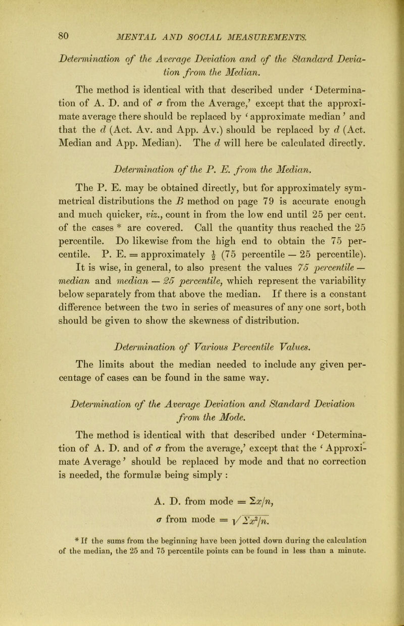 Determination of the Average Deviation and of the Standard Devia- tion from the Median. The method is identical with that described under ^ Determina- tion of A. D. and of a from the Average/ except that the approxi- mate average there should be replaced by ^ approximate median ’ and that the d (Act. Av. and App. Av.) should be replaced by d (Act. Median and App. Median). The d will here be calculated directly. Determination of the P. E. from the Median. The P. E. may be obtained directly, but for approximately sym- metrical distributions the B method on page 79 is accurate enough and much quicker, viz., count in from the low end until 25 per cent, of the cases * are covered. Call the quantity thus reached the 25 percentile. Do likewise from the high end to obtain the 75 per- centile. P. E. = approximately J (75 percentile — 25 percentile). It is wise, in general, to also present the values 75 j^ercentile — median and median — 25 percentile, which represent the variability below separately from that above the median. If there is a constant diflPerence between the two in series of measures of any one sort, both should be given to show the skewness of distribution. Determination of Various Percentile Values. The limits about the median needed to include any given per- centage of cases can be found in the same way. Determination of the Average Deviation and Standard Deviation from the Mode. The method is identical with that described under ^Determina- tion of A. D. and of a from the average,’ except that the ^ Approxi- mate Average ’ should be replaced by mode and that no correction is needed, the formulae being simply : A. D. from mode = a from mode = -[/Tpjn. * If the sums from the beginning have been jotted down during the calculation of the median, the 25 and 75 percentile points can be found in less than a minute.