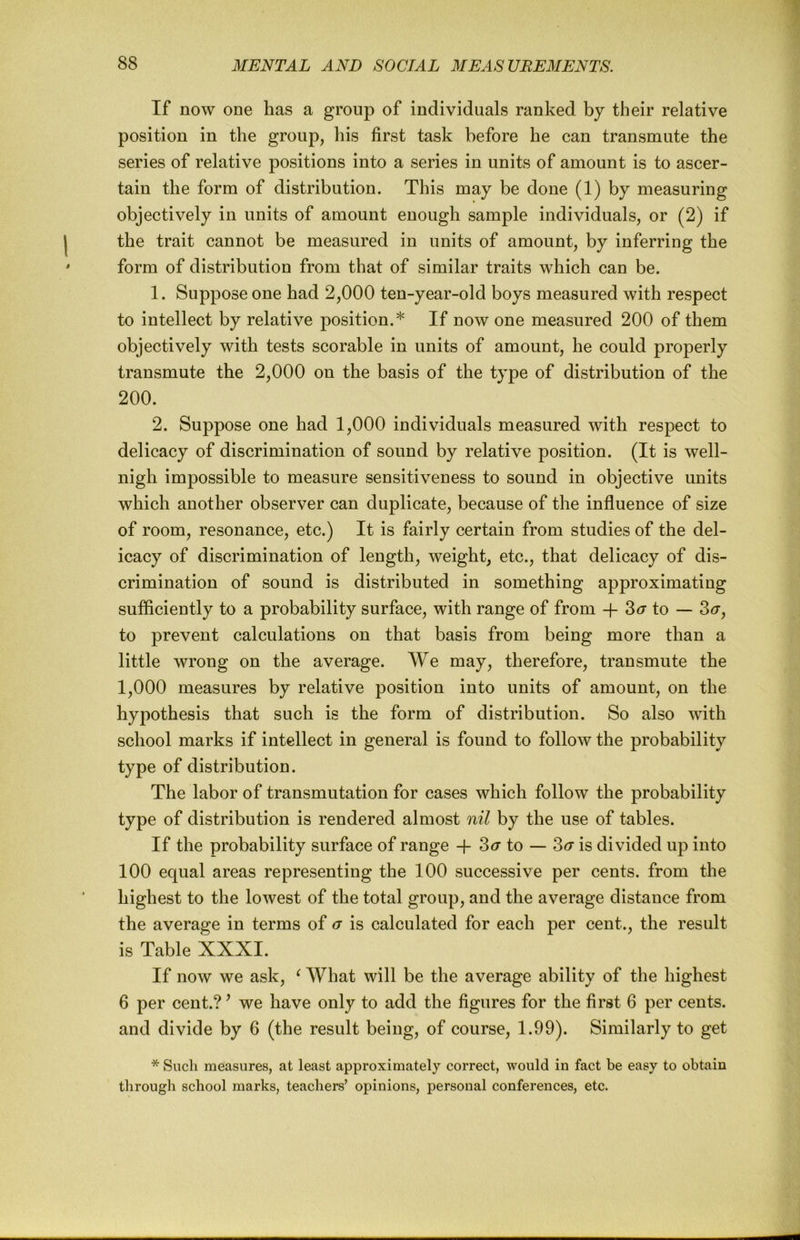 If now one has a group of individuals ranked by their relative position in the group, his first task before he can transmute the series of relative positions into a series in units of amount is to ascer- tain the form of distribution. This may be done (1) by measuring objectively in units of amount enough sample individuals, or (2) if the trait cannot be measured in units of amount, by inferring the form of distribution from that of similar traits which can be. 1. Suppose one had 2,000 ten-year-old boys measured with respect to intellect by relative position.* If now one measured 200 of them objectively with tests scorable in units of amount, he could properly transmute the 2,000 on the basis of the type of distribution of the 200. 2. Suppose one had 1,000 individuals measured with respect to delicacy of discrimination of sound by relative position. (It is well- nigh impossible to measure sensitiveness to sound in objective units which another observer can duplicate, because of the influence of size of room, resonance, etc.) It is fairly certain from studies of the del- icacy of discrimination of length, weight, etc., that delicacy of dis- crimination of sound is distributed in something approximating sufficiently to a probability surface, with range of from -f 3<r to — 3<r, to prevent calculations on that basis from being more than a little wrong on the average. We may, therefore, transmute the 1,000 measures by relative position into units of amount, on the hypothesis that such is the form of distribution. So also with school marks if intellect in general is found to follow the probability type of distribution. The labor of transmutation for cases which follow the probability type of distribution is rendered almost nil by the use of tables. If the probability surface of range -f- 3ct' to — Za is divided up into 100 equal areas representing the 100 successive per cents, from the highest to the lowest of the total group, and the average distance from the average in terms of a is calculated for each per cent., the result is Table XXXI. If now we ask, ^ What will be the average ability of the highest 6 per cent.? ’ we have only to add the figures for the first 6 per cents, and divide by 6 (the result being, of course, 1.99). Similarly to get * Such measures, at least approximately correct, would in fact be easy to obtain through school marks, teachers’ opinions, personal conferences, etc.