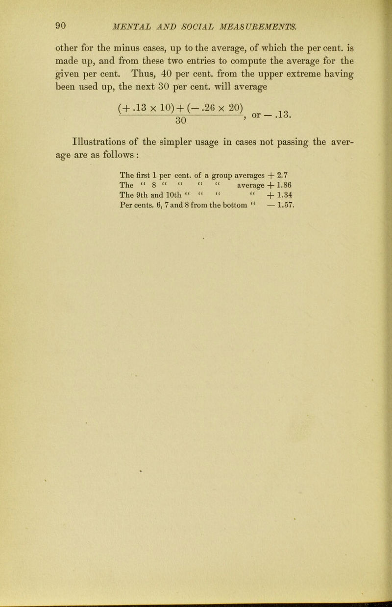 other for the minus cases, up to the average, of which the per cent, is made up, and from these two entries to compute the average for the given per cent. Thus, 40 per cent, from the upper extreme having been used up, the next 30 per cent, will average (+.13 X 10) 4-(-.26 X 20) _ gQ J .13. Illustrations of the simpler usage in cases not passing the aver- age are as follows : The first 1 per cent, of a group averages + 2,7 The “ 8 “ “ ‘‘ “ average + 1.86 The 9th and 10th + 1.34 Per cents. 6, 7 and 8 from the bottom “ — 1.57.