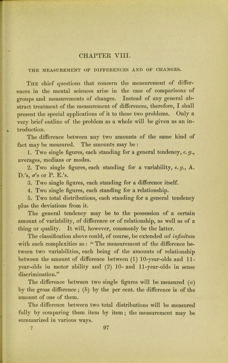 CHAPTER yill. THE MEASUREMENT OF DIFFERENCES AND OF CHANGES. / The chief questions that concern the measurement of differ- ences in the mental sciences arise in the case of comparisons of groups and measurements of changes. Instead of any general ab- straet treatment of the measurement of differences, therefore, I shall present the special applications of it to these two problems. Only a very brief outline of the problem as a whole will be given as an in- troduction. The difference between any two amounts of the same kind of fact may be measured. The amounts may be : 1. Two single figures, each standing for a general tendency, e.g.y averages, medians or modes. 2. Two single figures, each standing for a variability, e. g.^ A. D.’s, <T^s or P. E.^s. 3. Two single figures, each standing for a difference itself. 4. Two single figures, each standing for a relationship. 5. Two total distributions, each standing for a general tendency plus the deviations from it. The general tendency may be to the possession of a certain amount of variability, of difference or of relationship, as well as of a thing or quality. It will, however, commonly be the latter. The classification above could, of course, be extended ad infinitum with such complexities as: The measurement of the difference be- tween two variabilities, each being of the amounts of relationship between the amount of difference between (1) 10-year-olds and 11- year-olds in motor ability and (2) 10- and 11-year-olds in sense discrimination.’’ The difference between two single figures will be measured (a) by the gross difference; (6) by the per cent, the difference is of the amount of one of them. The difference between two total distributions will be measured fully by comparing them item by item; the measurement may be summarized in various ways.