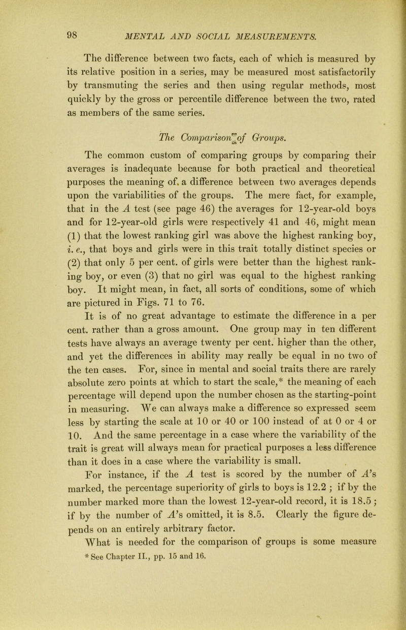 The difference between two facts, each of which is measured by its relative position in a series, may be measured most satisfactorily by transmuting the series and then using regular methods, most quickly by the gross or percentile difference between the two, rated as members of the same series. The Comparison^of Groups. The common custom of comparing groups by comparing their averages is inadequate because for both practical and theoretical purposes the meaning of. a difference between two averages depends upon the variabilities of the groups. The mere fact, for example, that in the A test (see page 46) the averages for 12-year-old boys and for 12-year-old girls were respectively 41 and 46, might mean (1) that the lowest ranking girl was above the highest ranking boy, i. e., that boys and girls were in this trait totally distinct species or (2) that only 5 per cent, of girls were better than the highest rank- ing boy, or even (3) that no girl was equal to the highest ranking boy. It might mean, in fact, all sorts of conditions, some of which are pictured in Figs. 71 to 76. It is of no great advantage to estimate the difference in a per cent, rather than a gross amount. One group may in ten different tests have always an average twenty per cent, higher than the other, and yet the differences in ability may really be equal in no two of the ten cases. For, since in mental and social traits there are rarely absolute zero points at which to start the scale,* the meaning of each percentage will depend upon the number chosen as the starting-point in measuring. We can always make a difference so expressed seem less by starting the scale at 10 or 40 or 100 instead of at 0 or 4 or 10. And the same percentage in a case where the variability of the trait is great will always mean for practical purposes a less difference than it does in a case where the variability is small. For instance, if the A test is scored by the number of A’s marked, the percentage superiority of girls to boys is 12.2 ; if by the number marked more than the lowest 12-year-old record, it is 18.5; if by the number of A^s omitted, it is 8.5. Clearly the figure de- pends on an entirely arbitrary factor. What is needed for the comparison of groups is some measure *See Chapter II., pp. 15 and 16.